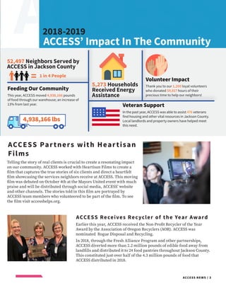 ACCESS
ACCESS NEWS / 3
https://image.flaticon.com/icons/svg/263/263115.svg
Telling the story of real clients is crucial to create a resonating impact
on our community. ACCESS worked with Heartisan Films to create a
film that captures the true stories of six clients and direct a heartfelt
film showcasing the services neighbors receive at ACCESS. This moving
film was debuted on October 4th at the Mayors United event with much
praise and will be distributed through social media, ACCESS’ website
and other channels. The stories told in this film are portrayed by
ACCESS team members who volunteered to be part of the film. To see
the film visit accesshelps.org.
ACCESS Partners with Heartisan
Films
ACCESS Receives Recycler of the Year Award
Earlier this year, ACCESS received the Non-Profit Recycler of the Year
Award by the Association of Oregon Recyclers (AOR). ACCESS was
nominated Rogue Disposal and Recycling.
In 2018, through the Fresh Alliance Program and other partnerships,
ACCESS diverted more than 2.2 million pounds of edible food away from
landfills and distributed it to 24 food pantries throughout Jackson County.
This constituted just over half of the 4.3 million pounds of food that
ACCESS distributed in 2018.
ACCESS’ Impact In The Community
Feeding Our Community
This year, ACCESS moved 4,938,166 pounds
of food through our warehouse; an increase of
13% from last year.
52,497 Neighbors Served by
ACCESS in Jackson County
5,273 Households
Received Energy
Assistance
4,938,166 lbs
Veteran Support
In the past year, ACCESS was able to assist 476 veterans
find housing and other vital resources in Jackson County.
Local landlords and property owners have helped meet
this need.
Volunteer Impact
Thank you to our 1,200 loyal volunteers
who donated 59,917 hours of their
precious time to help our neighbors!
2018-2019
1 in 4 People=
 