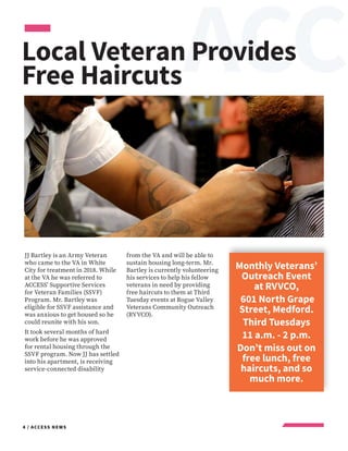 EACC
4 / ACCESS NEWS
JJ Bartley is an Army Veteran
who came to the VA in White
City for treatment in 2018. While
at the VA he was referred to
ACCESS’ Supportive Services
for Veteran Families (SSVF)
Program. Mr. Bartley was
eligible for SSVF assistance and
was anxious to get housed so he
could reunite with his son.
It took several months of hard
work before he was approved
for rental housing through the
SSVF program. Now JJ has settled
into his apartment, is receiving
service-connected disability
from the VA and will be able to
sustain housing long-term. Mr.
Bartley is currently volunteering
his services to help his fellow
veterans in need by providing
free haircuts to them at Third
Tuesday events at Rogue Valley
Veterans Community Outreach
(RVVCO).
Local Veteran Provides
Free Haircuts
Monthly Veterans’
Outreach Event
at RVVCO,
601 North Grape
Street, Medford.
Third Tuesdays
11 a.m. - 2 p.m.
Don’t miss out on
free lunch, free
haircuts, and so
much more.
 