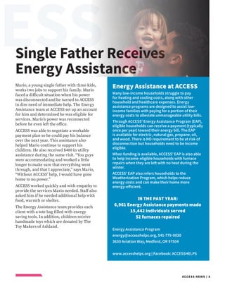 ESSC
ACCESS NEWS / 5
Single Father Receives
Energy Assistance
Energy Assistance at ACCESS
Many low-income households struggle to pay
for heating and cooling costs, along with other
household and healthcare expenses. Energy
assistance programs are designed to assist low-
income families with paying for a portion of their
energy costs to alleviate unmanageable utility bills.
Through ACCESS’ Energy Assistance Program (EAP),
eligible households can receive a payment (typically
once per year) toward their energy bill. The EAP
is available for electric, natural gas, propane, oil,
and wood. There is NO requirement to be at risk of
disconnection but households need to be income
eligible.
When funding is available, ACCESS’ EAP is also able
to help income-eligible households with furnace
repairs when they are left with no heat during the
winter.
ACCESS’ EAP also refers households to the
Weatherization Program, which helps reduce
energy costs and can make their home more
energy-efficient.
IN THE PAST YEAR:
6,961 Energy Assistance payments made
15,442 individuals served
52 furnaces repaired
Energy Assistance Program
energy@accesshelps.org, 541-779-9020
3630 Aviation Way, Medford, OR 97504
www.accesshelps.org | Facebook: ACCESSHELPS
Mario, a young single father with three kids,
works two jobs to support his family. Mario
faced a difficult situation when his power
was disconnected and he turned to ACCESS
in dire need of immediate help. The Energy
Assistance team at ACCESS set up an account
for him and determined he was eligible for
services. Mario’s power was reconnected
before he even left the office.
ACCESS was able to negotiate a workable
payment plan so he could pay his balance
over the next year. This assistance also
helped Mario continue to support his
children. He also received $400 in utility
assistance during the same visit. “You guys
were accommodating and worked a little
longer to make sure that everything went
through, and that I appreciate,” says Mario,
“Without ACCESS’ help, I would have gone
home to no power.”
ACCESS worked quickly and with empathy to
provide the services Mario needed. Staff also
asked him if he needed additional help with
food, warmth or shelter.
The Energy Assistance team provides each
client with a tote bag filled with energy
saving tools. In addition, children receive
handmade toys which are donated by The
Toy Makers of Ashland.
 