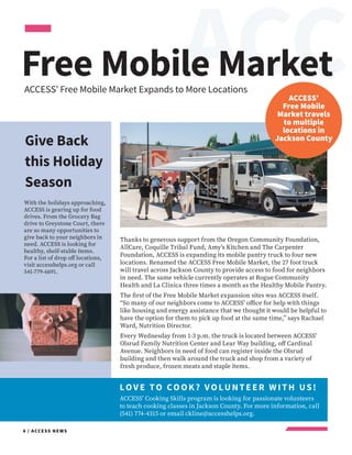 EACC
6 / ACCESS NEWS
LOV E TO COOK? VOLUNTEER W ITH US!
ACCESS’ Cooking Skills program is looking for passionate volunteers
to teach cooking classes in Jackson County. For more information, call
(541) 774-4315 or email ckline@accesshelps.org.
Free Mobile Market
ACCESS’
Free Mobile
Market travels
to multiple
locations in
Jackson County
ACCESS’ Free Mobile Market Expands to More Locations
With the holidays approaching,
ACCESS is gearing up for food
drives. From the Grocery Bag
drive to Greystone Court, there
are so many opportunities to
give back to your neighbors in
need. ACCESS is looking for
healthy, shelf-stable items.
For a list of drop off locations,
visit accesshelps.org or call
541-779-6691.
Give Back
this Holiday
Season
Thanks to generous support from the Oregon Community Foundation,
AllCare, Coquille Tribal Fund, Amy’s Kitchen and The Carpenter
Foundation, ACCESS is expanding its mobile pantry truck to four new
locations. Renamed the ACCESS Free Mobile Market, the 27 foot truck
will travel across Jackson County to provide access to food for neighbors
in need. The same vehicle currently operates at Rogue Community
Health and La Clinica three times a month as the Healthy Mobile Pantry.
The first of the Free Mobile Market expansion sites was ACCESS itself.
“So many of our neighbors come to ACCESS’ office for help with things
like housing and energy assistance that we thought it would be helpful to
have the option for them to pick up food at the same time,” says Rachael
Ward, Nutrition Director.
Every Wednesday from 1-3 p.m. the truck is located between ACCESS’
Olsrud Family Nutrition Center and Lear Way building, off Cardinal
Avenue. Neighbors in need of food can register inside the Olsrud
building and then walk around the truck and shop from a variety of
fresh produce, frozen meats and staple items.
 