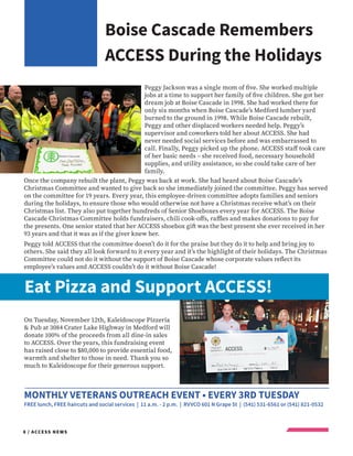 8 / ACCESS NEWS
Boise Cascade Remembers
ACCESS During the Holidays
Eat Pizza and Support ACCESS!
MONTHLY VETERANS OUTREACH EVENT • EVERY 3RD TUESDAY
FREE lunch, FREE haircuts and social services | 11 a.m. - 2 p.m. | RVVCO 601 N Grape St | (541) 531-6561 or (541) 821-0532
Peggy Jackson was a single mom of five. She worked multiple
jobs at a time to support her family of five children. She got her
dream job at Boise Cascade in 1998. She had worked there for
only six months when Boise Cascade’s Medford lumber yard
burned to the ground in 1998. While Boise Cascade rebuilt,
Peggy and other displaced workers needed help. Peggy’s
supervisor and coworkers told her about ACCESS. She had
never needed social services before and was embarrassed to
call. Finally, Peggy picked up the phone. ACCESS staff took care
of her basic needs – she received food, necessary household
supplies, and utility assistance, so she could take care of her
family.
Once the company rebuilt the plant, Peggy was back at work. She had heard about Boise Cascade’s
Christmas Committee and wanted to give back so she immediately joined the committee. Peggy has served
on the committee for 19 years. Every year, this employee-driven committee adopts families and seniors
during the holidays, to ensure those who would otherwise not have a Christmas receive what’s on their
Christmas list. They also put together hundreds of Senior Shoeboxes every year for ACCESS. The Boise
Cascade Christmas Committee holds fundraisers, chili cook-offs, raffles and makes donations to pay for
the presents. One senior stated that her ACCESS shoebox gift was the best present she ever received in her
93 years and that it was as if the giver knew her.
Peggy told ACCESS that the committee doesn’t do it for the praise but they do it to help and bring joy to
others. She said they all look forward to it every year and it’s the highlight of their holidays. The Christmas
Committee could not do it without the support of Boise Cascade whose corporate values reflect its
employee’s values and ACCESS couldn’t do it without Boise Cascade!
On Tuesday, November 12th, Kaleidoscope Pizzeria
& Pub at 3084 Crater Lake Highway in Medford will
donate 100% of the proceeds from all dine-in sales
to ACCESS. Over the years, this fundraising event
has raised close to $80,000 to provide essential food,
warmth and shelter to those in need. Thank you so
much to Kaleidoscope for their generous support.
 