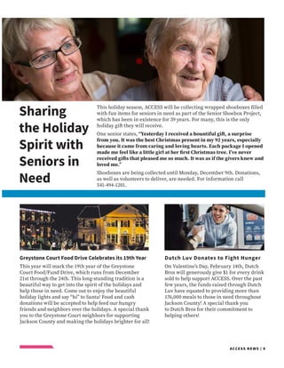 ACCESS NEWS / 9
Greystone Court Food Drive Celebrates its 19th Year
This year will mark the 19th year of the Greystone
Court Food/Fund Drive, which runs from December
21st through the 24th. This long-standing tradition is a
beautiful way to get into the spirit of the holidays and
help those in need. Come out to enjoy the beautiful
holiday lights and say “hi” to Santa! Food and cash
donations will be accepted to help feed our hungry
friends and neighbors over the holidays. A special thank
you to the Greystone Court neighbors for supporting
Jackson County and making the holidays brighter for all!
Dutch Luv Donates to Fight Hunger
On Valentine’s Day, February 14th, Dutch
Bros will generously give $1 for every drink
sold to help support ACCESS. Over the past
few years, the funds raised through Dutch
Luv have equated to providing more than
176,000 meals to those in need throughout
Jackson County! A special thank you
to Dutch Bros for their commitment to
helping others!
Sharing
the Holiday
Spirit with
Seniors in
Need
This holiday season, ACCESS will be collecting wrapped shoeboxes filled
with fun items for seniors in need as part of the Senior Shoebox Project,
which has been in existence for 39 years. For many, this is the only
holiday gift they will receive.
One senior states, “Yesterday I received a bountiful gift, a surprise
from you. It was the best Christmas present in my 92 years, especially
because it came from caring and loving hearts. Each package I opened
made me feel like a little girl at her first Christmas tree. I’ve never
received gifts that pleased me so much. It was as if the givers knew and
loved me.”
Shoeboxes are being collected until Monday, December 9th. Donations,
as well as volunteers to deliver, are needed. For information call
541-494-1201.
 