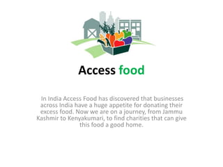 Access food
In India Access Food has discovered that businesses
across India have a huge appetite for donating their
excess food. Now we are on a journey, from Jammu
Kashmir to Kenyakumari, to find charities that can give
this food a good home.
 