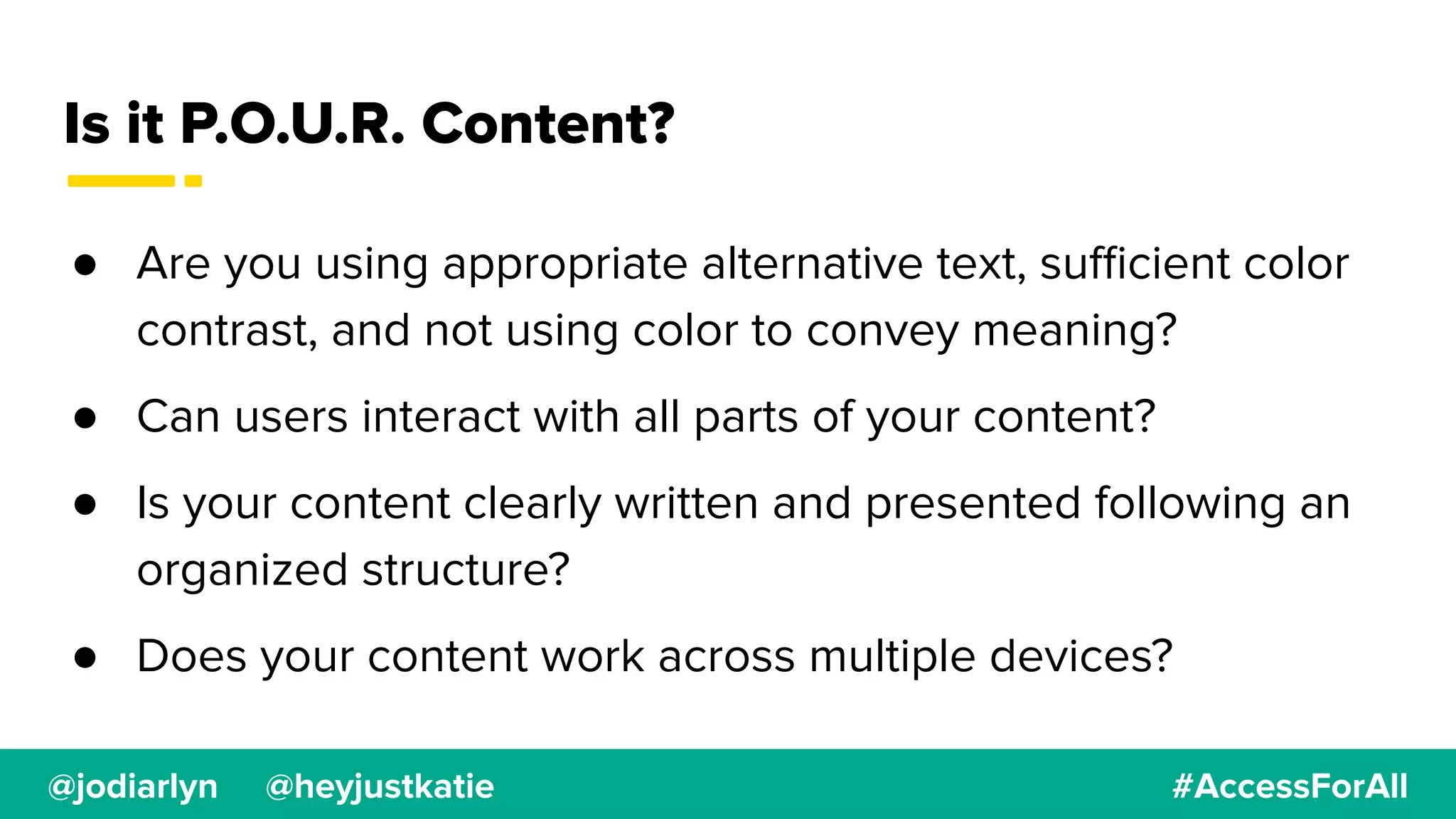 @jodiarlyn @heyjustkatie #AccessForAll
Is it P.O.U.R. Content?
● Are you using appropriate alternative text, suﬃcient color
contrast, and not using color to convey meaning?
● Can users interact with all parts of your content?
● Is your content clearly written and presented following an
organized structure?
● Does your content work across multiple devices?
 