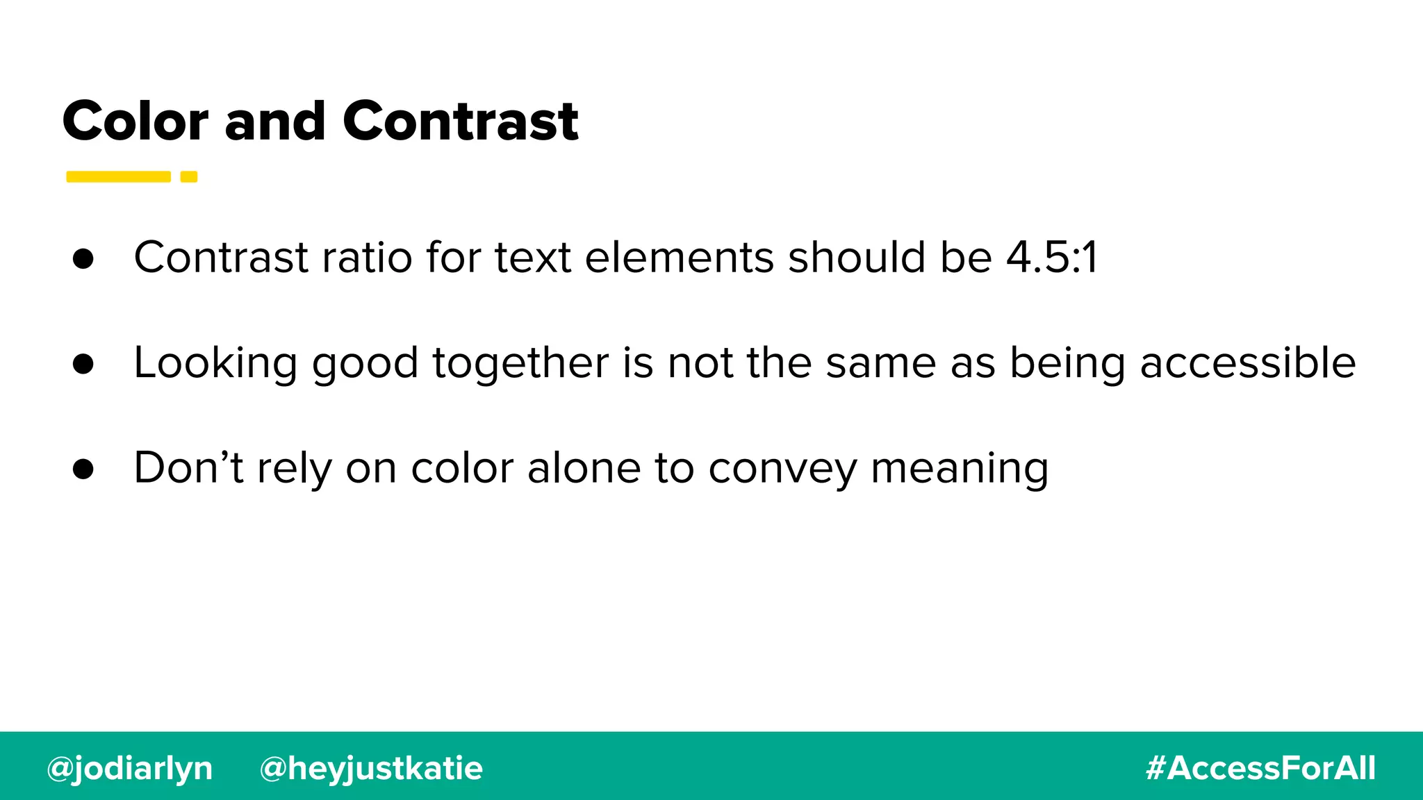 @jodiarlyn @heyjustkatie #AccessForAll
Color and Contrast
● Contrast ratio for text elements should be 4.5:1
● Looking good together is not the same as being accessible
● Don’t rely on color alone to convey meaning
 