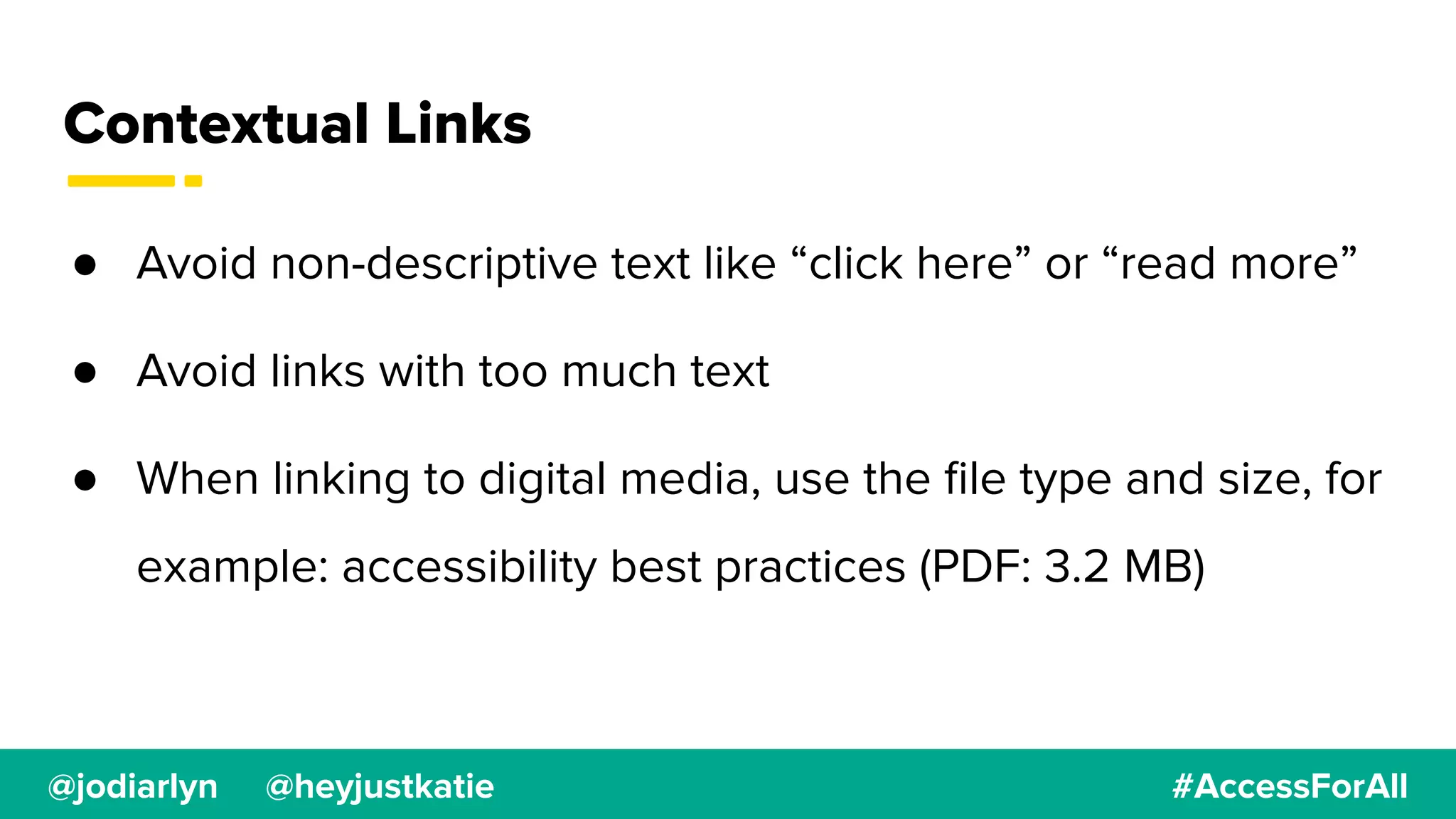@jodiarlyn @heyjustkatie #AccessForAll
Contextual Links
● Avoid non-descriptive text like “click here” or “read more”
● Avoid links with too much text
● When linking to digital media, use the ﬁle type and size, for
example: accessibility best practices (PDF: 3.2 MB)
 