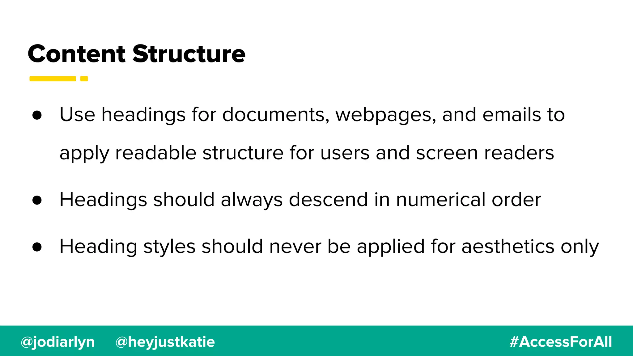 @jodiarlyn @heyjustkatie #AccessForAll
Content Structure
● Use headings for documents, webpages, and emails to
apply readable structure for users and screen readers
● Headings should always descend in numerical order
● Heading styles should never be applied for aesthetics only
 