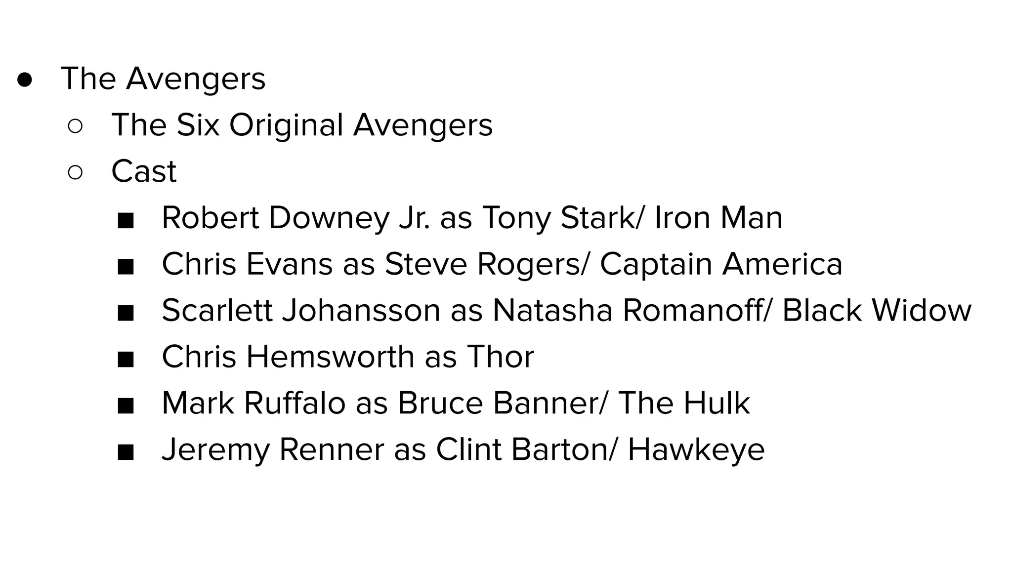 ● The Avengers
○ The Six Original Avengers
○ Cast
■ Robert Downey Jr. as Tony Stark/ Iron Man
■ Chris Evans as Steve Rogers/ Captain America
■ Scarlett Johansson as Natasha Romanoﬀ/ Black Widow
■ Chris Hemsworth as Thor
■ Mark Ruﬀalo as Bruce Banner/ The Hulk
■ Jeremy Renner as Clint Barton/ Hawkeye
Example of using an outline to organize headings
 