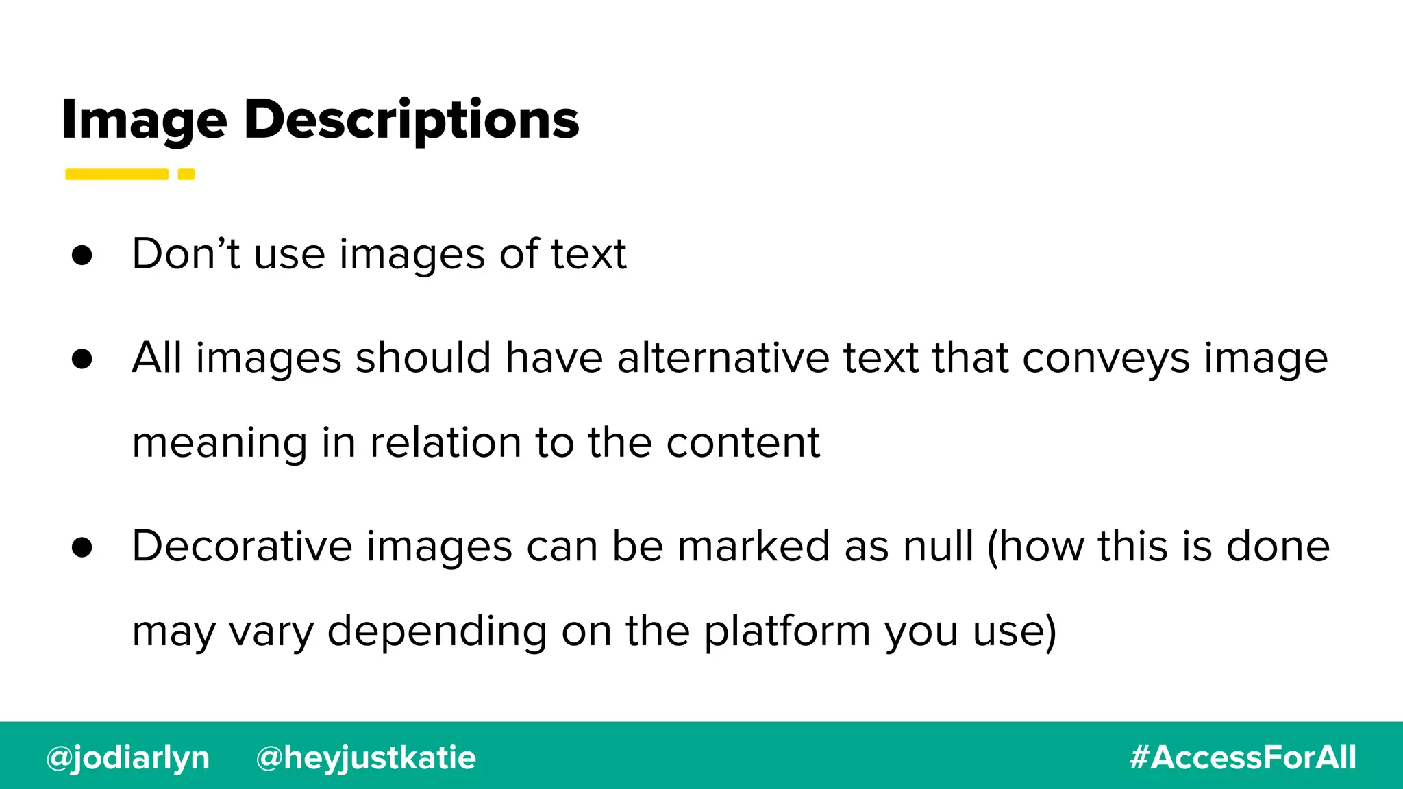 @jodiarlyn @heyjustkatie #AccessForAll
Image Descriptions
● Don’t use images of text
● All images should have alternative text that conveys image
meaning in relation to the content
● Decorative images can be marked as null (how this is done
may vary depending on the platform you use)
 