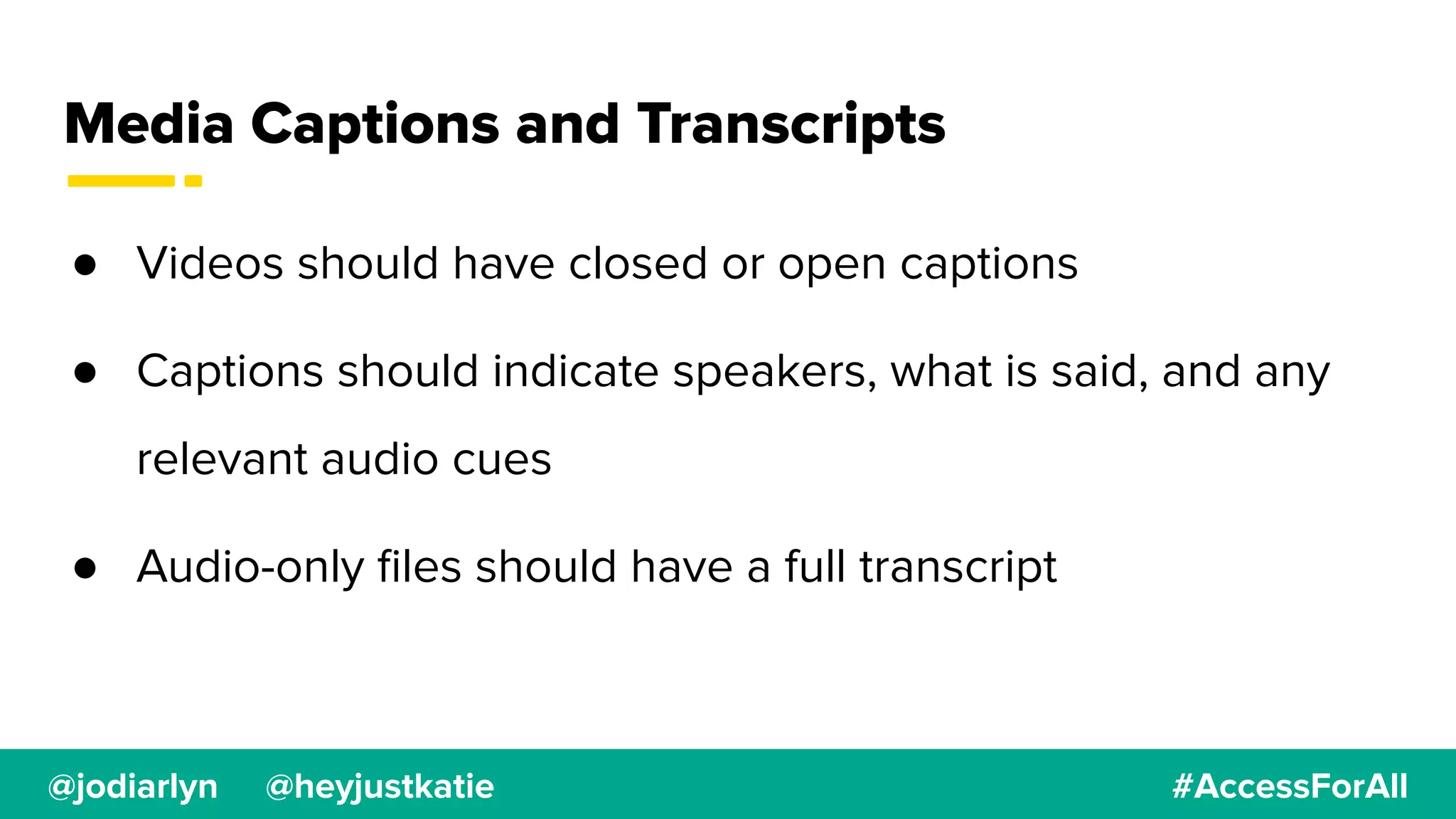@jodiarlyn @heyjustkatie #AccessForAll
Media Captions and Transcripts
● Videos should have closed or open captions
● Captions should indicate speakers, what is said, and any
relevant audio cues
● Audio-only ﬁles should have a full transcript
 