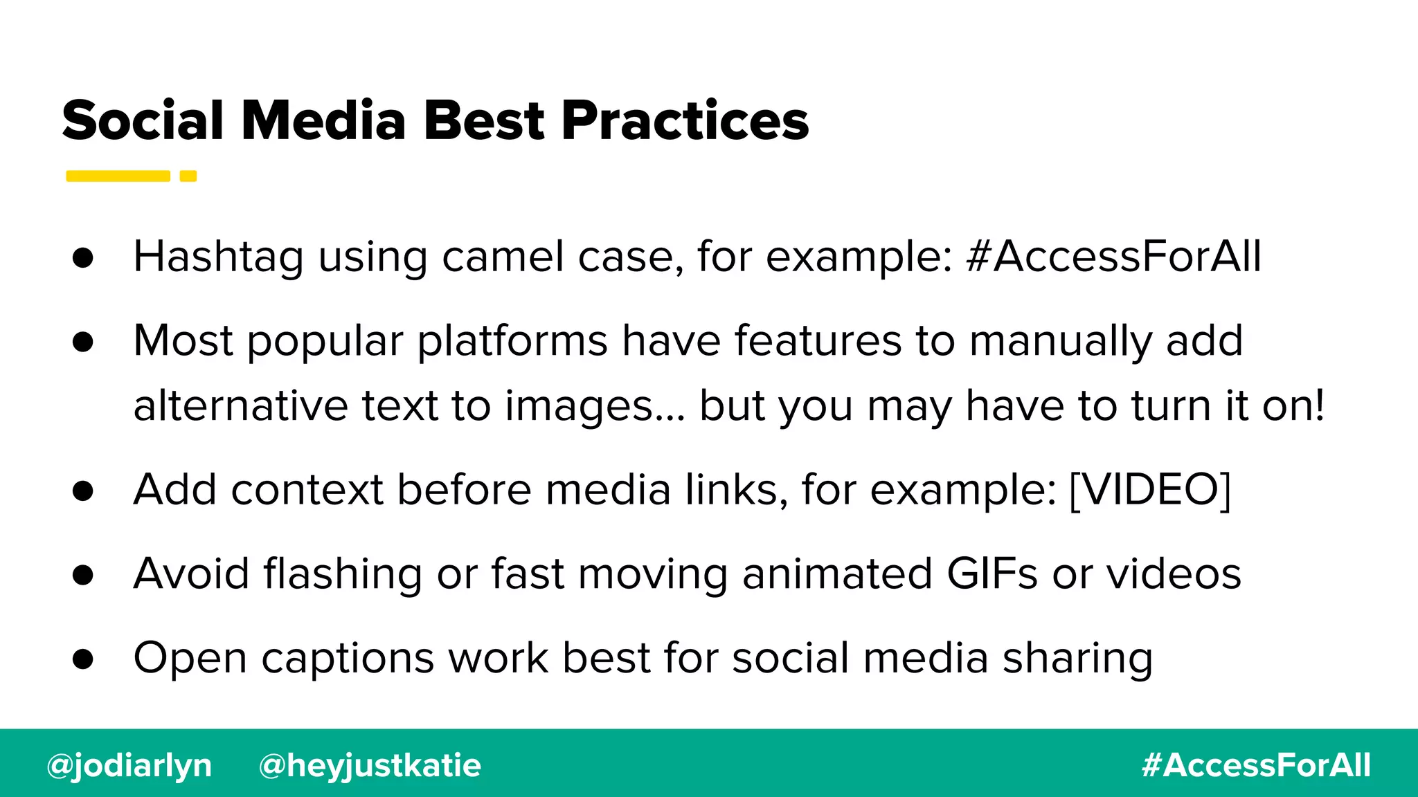 @jodiarlyn @heyjustkatie #AccessForAll
Social Media Best Practices
● Hashtag using camel case, for example: #AccessForAll
● Most popular platforms have features to manually add
alternative text to images… but you may have to turn it on!
● Add context before media links, for example: [VIDEO]
● Avoid ﬂashing or fast moving animated GIFs or videos
● Open captions work best for social media sharing
 