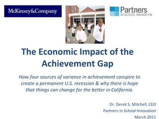 The Economic Impact of the Achievement Gap How four sources of variance in achievement conspire to create a permanent U.S. recession & why there is hope that things can change for the better in California. Dr. Derek S. Mitchell, CEO Partners in School Innovation March 2011 