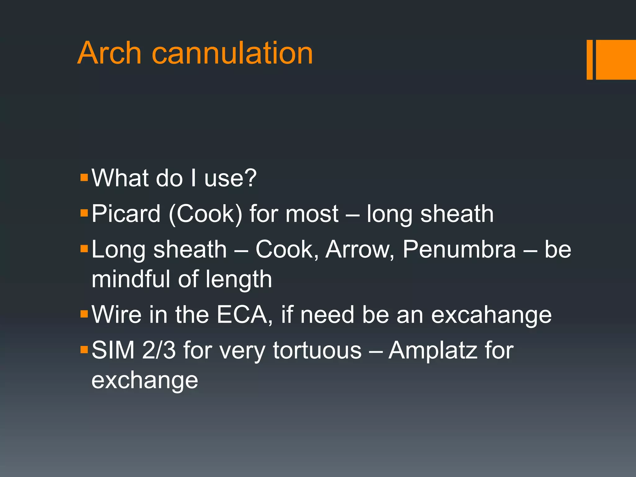 Arch cannulation
What do I use?
Picard (Cook) for most – long sheath
Long sheath – Cook, Arrow, Penumbra – be
mindful of length
Wire in the ECA, if need be an excahange
SIM 2/3 for very tortuous – Amplatz for
exchange
 