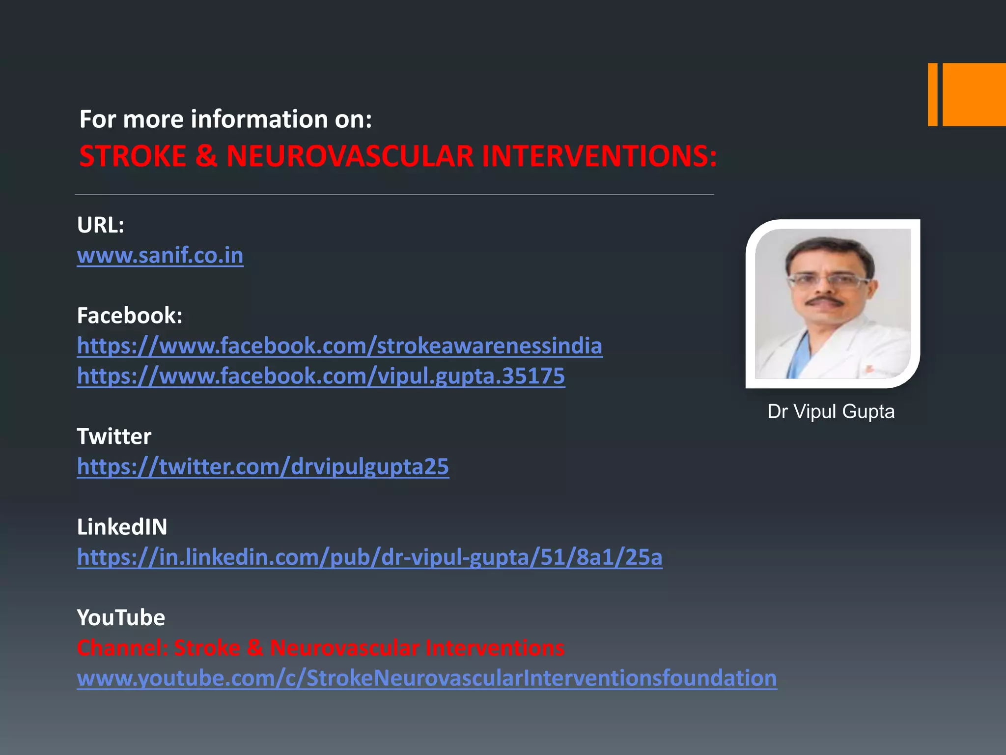 For more information on:
STROKE & NEUROVASCULAR INTERVENTIONS:
URL:
www.sanif.co.in
Facebook:
https://www.facebook.com/strokeawarenessindia
https://www.facebook.com/vipul.gupta.35175
Twitter
https://twitter.com/drvipulgupta25
LinkedIN
https://in.linkedin.com/pub/dr-vipul-gupta/51/8a1/25a
YouTube
Channel: Stroke & Neurovascular Interventions
www.youtube.com/c/StrokeNeurovascularInterventionsfoundation
Dr Vipul Gupta
 