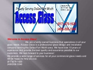 Welcome to Access Glass! 
We are a family owned business that specializes in all your 
glass needs. Access Glass is a professional glass design and installation 
company serving the Dallas-Fort Worth area. We have over 15 years of 
experience and provide the best quality and assurance possible to our 
customers. We look forward to your business! 
We provide a wide range of services for all your commercial glass needs and 
will be happy to help you out. 
(817)679-1620 
(469)506-3240 
 