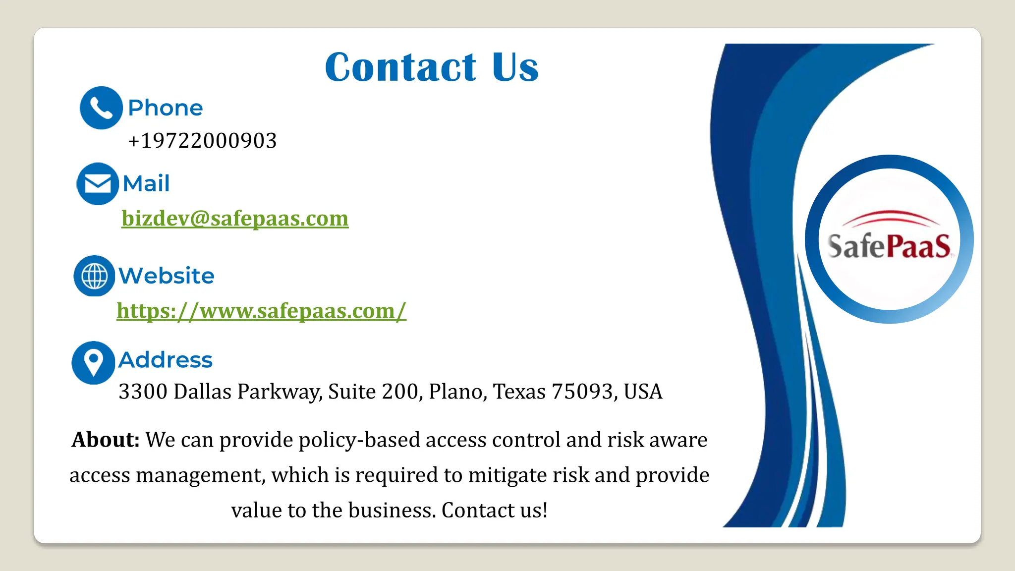 Contact Us
+19722000903
Phone
Mail
Website
Address
https://www.safepaas.com/
3300 Dallas Parkway, Suite 200, Plano, Texas 75093, USA
bizdev@safepaas.com
About: We can provide policy-based access control and risk aware
access management, which is required to mitigate risk and provide
value to the business. Contact us!