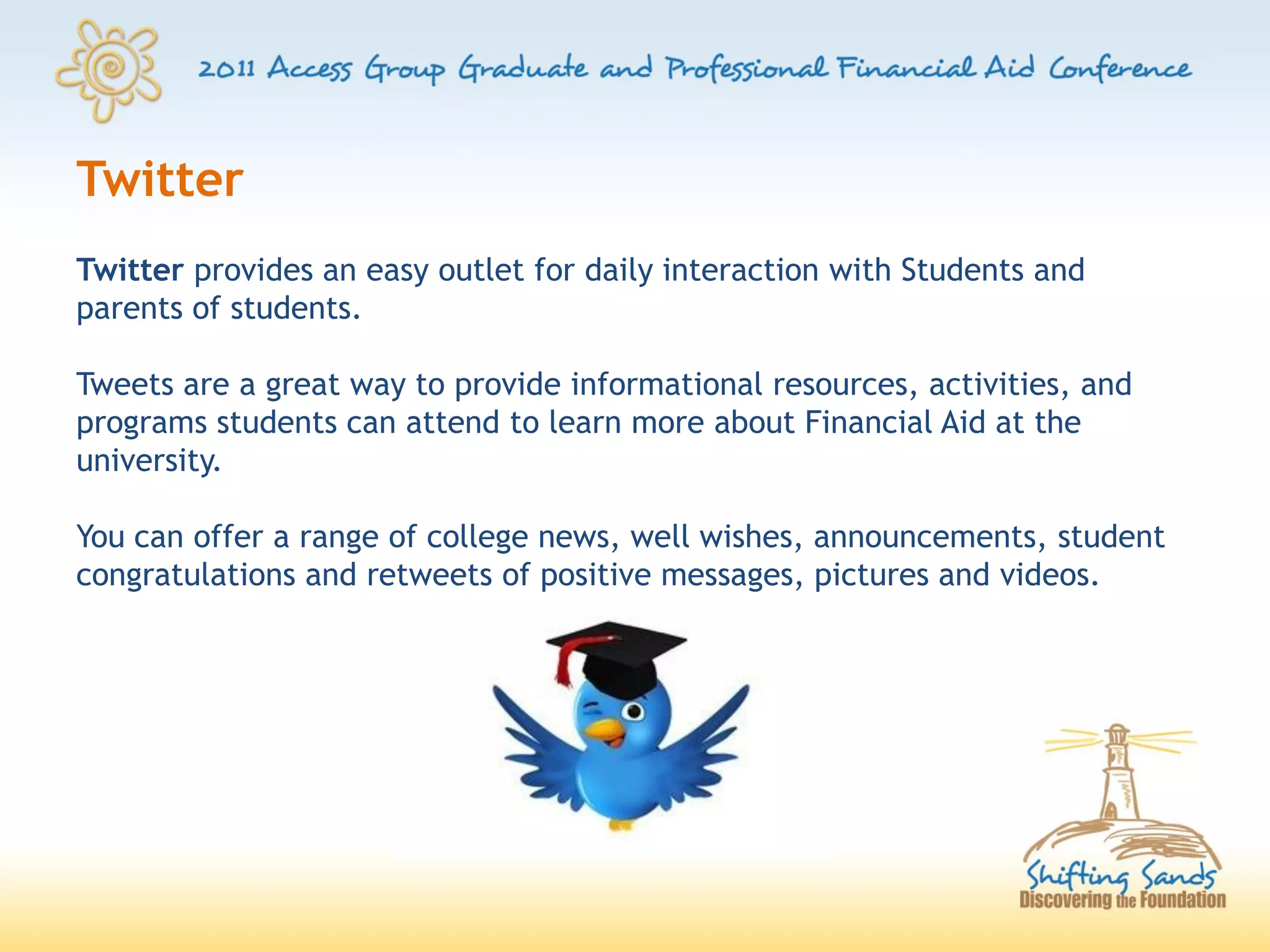 Twitter
Twitter provides an easy outlet for daily interaction with Students and
parents of students.

Tweets are a great way to provide informational resources, activities, and
programs students can attend to learn more about Financial Aid at the
university.

You can offer a range of college news, well wishes, announcements, student
congratulations and retweets of positive messages, pictures and videos.
 