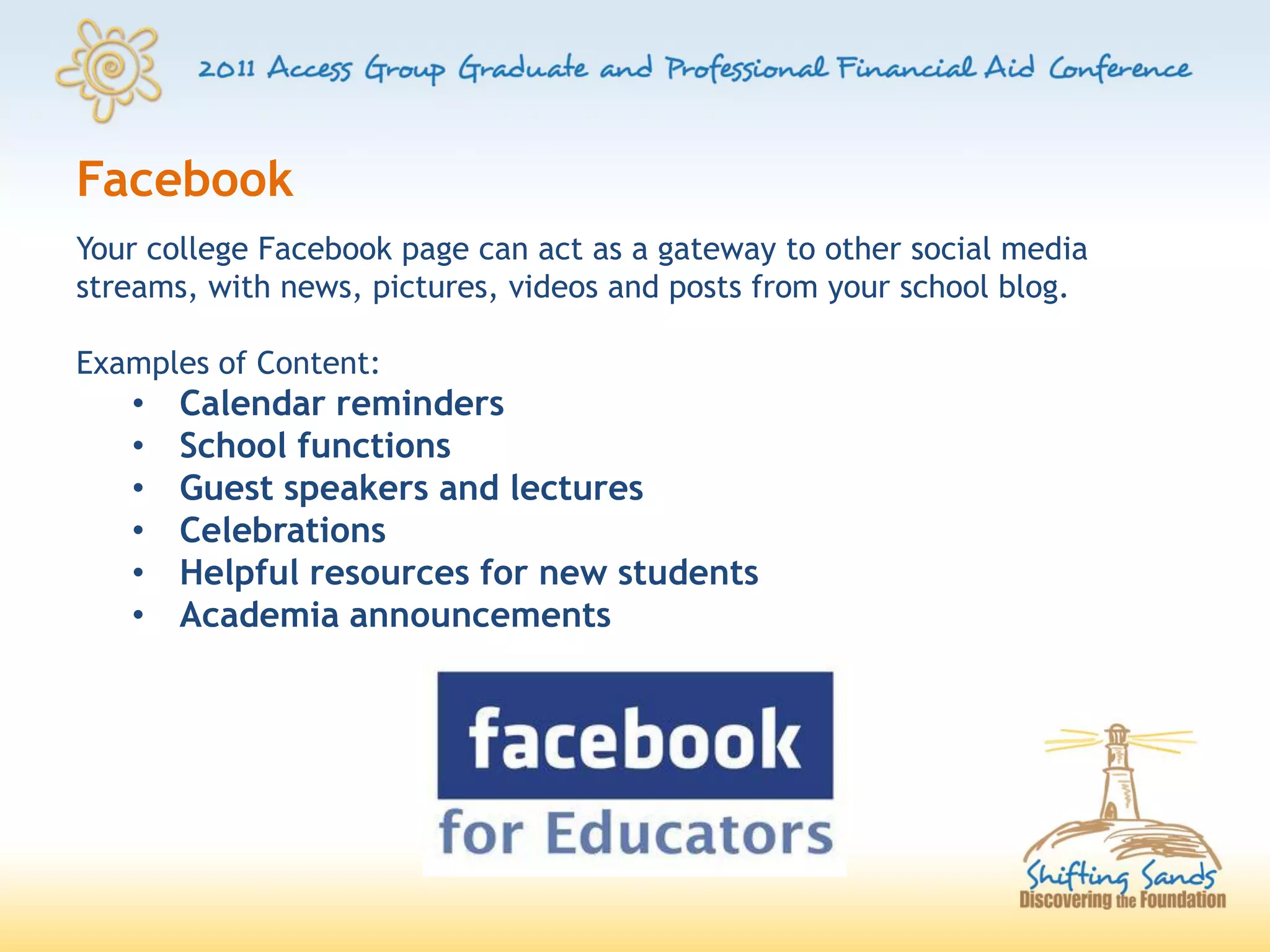 Facebook
Your college Facebook page can act as a gateway to other social media
streams, with news, pictures, videos and posts from your school blog.

Examples of Content:
   •   Calendar reminders
   •   School functions
   •   Guest speakers and lectures
   •   Celebrations
   •   Helpful resources for new students
   •   Academia announcements
 