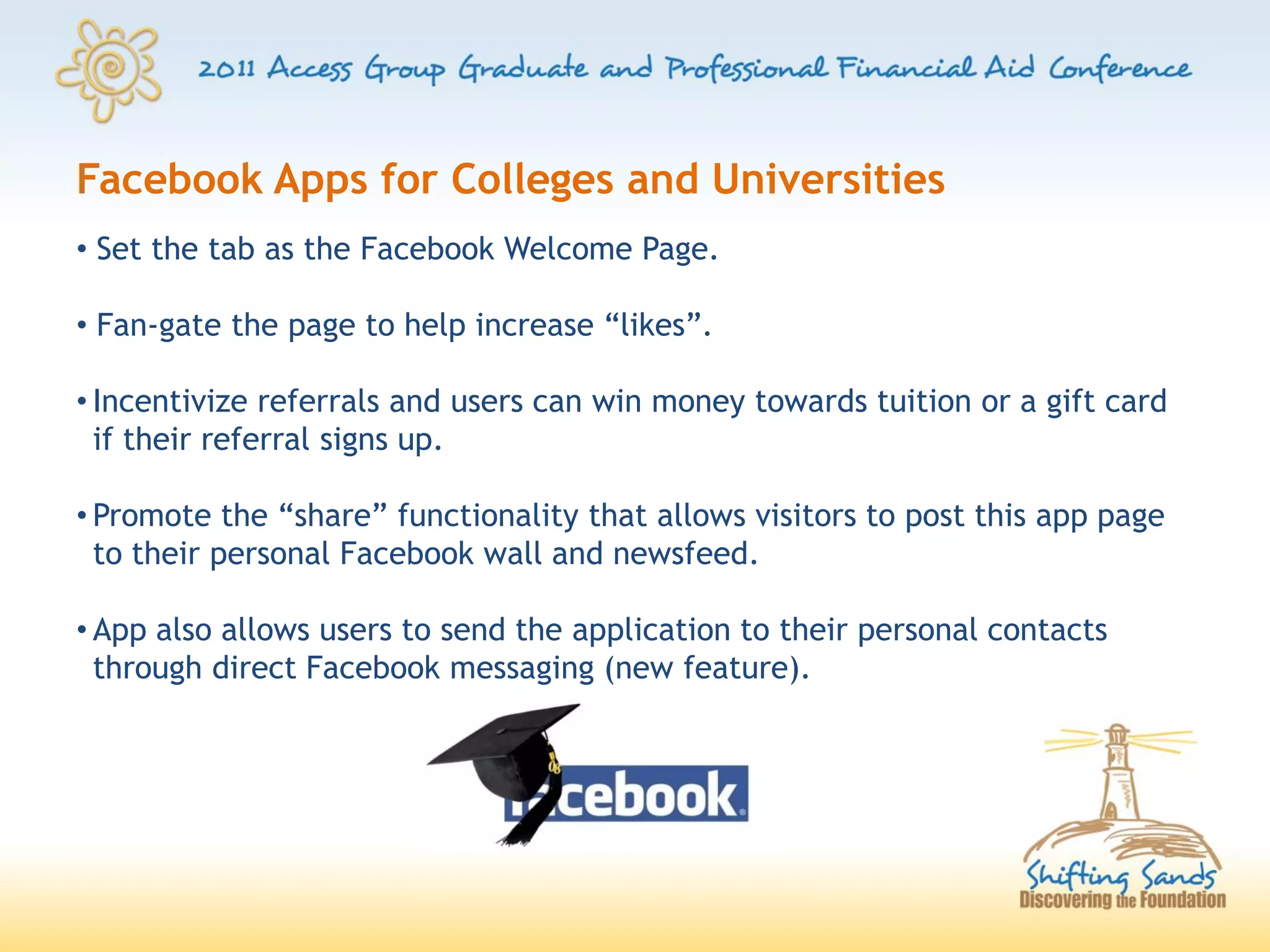 Facebook Apps for Colleges and Universities
• Set the tab as the Facebook Welcome Page.

• Fan-gate the page to help increase “likes”.

• Incentivize referrals and users can win money towards tuition or a gift card
  if their referral signs up.

• Promote the “share” functionality that allows visitors to post this app page
  to their personal Facebook wall and newsfeed.

• App also allows users to send the application to their personal contacts
  through direct Facebook messaging (new feature).
 