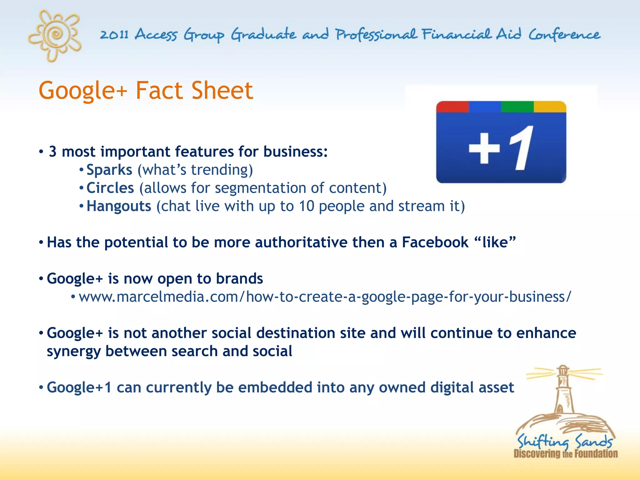 Google+ Fact Sheet

• 3 most important features for business:
     • Sparks (what’s trending)
     • Circles (allows for segmentation of content)
     • Hangouts (chat live with up to 10 people and stream it)

• Has the potential to be more authoritative then a Facebook “like”

• Google+ is now open to brands
     • www.marcelmedia.com/how-to-create-a-google-page-for-your-business/

• Google+ is not another social destination site and will continue to enhance
  synergy between search and social

• Google+1 can currently be embedded into any owned digital asset
 