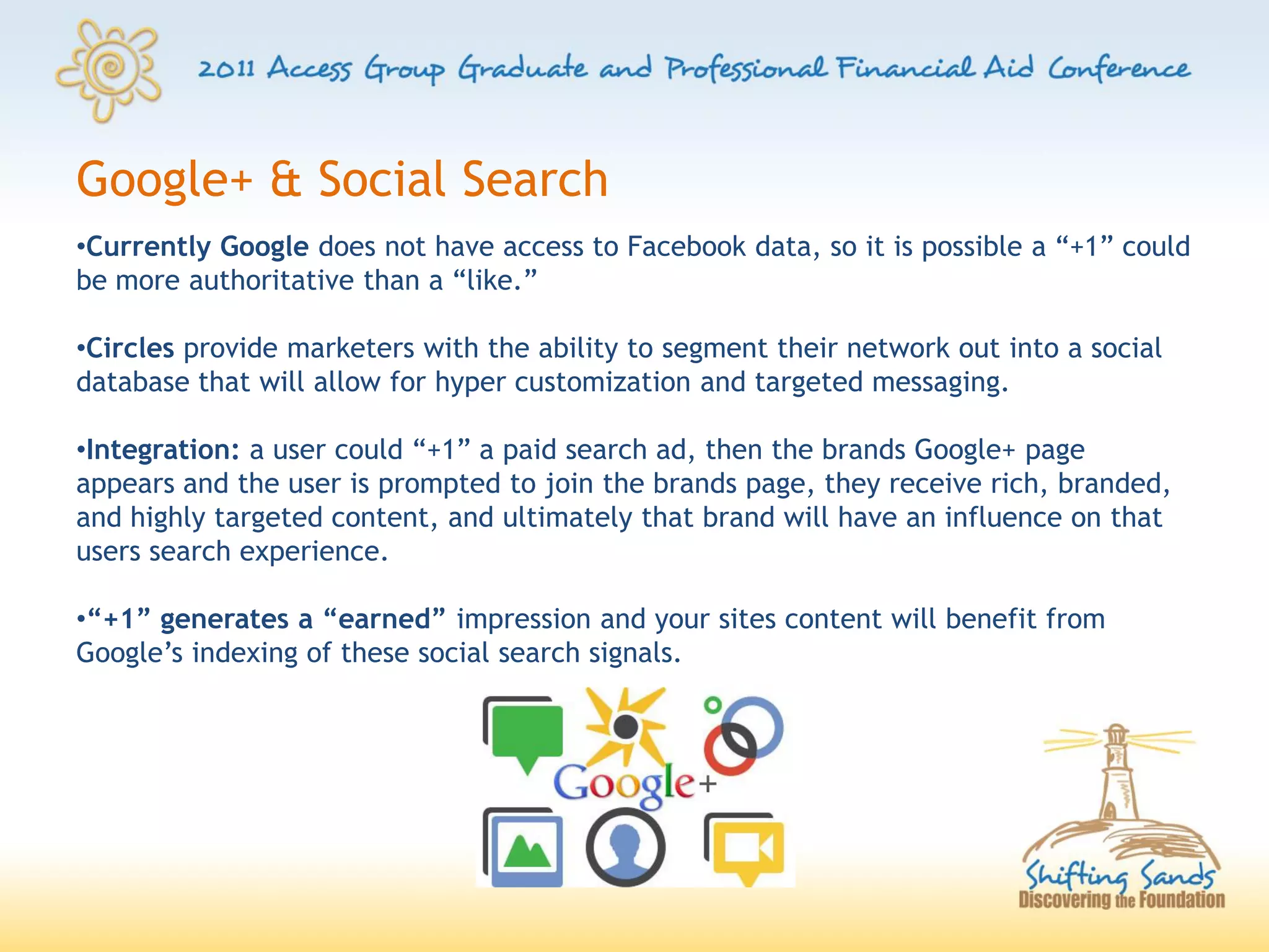 Google+ & Social Search
•Currently Google does not have access to Facebook data, so it is possible a “+1” could
be more authoritative than a “like.”

•Circles provide marketers with the ability to segment their network out into a social
database that will allow for hyper customization and targeted messaging.

•Integration: a user could “+1” a paid search ad, then the brands Google+ page
appears and the user is prompted to join the brands page, they receive rich, branded,
and highly targeted content, and ultimately that brand will have an influence on that
users search experience.

•“+1” generates a “earned” impression and your sites content will benefit from
Google’s indexing of these social search signals.
 