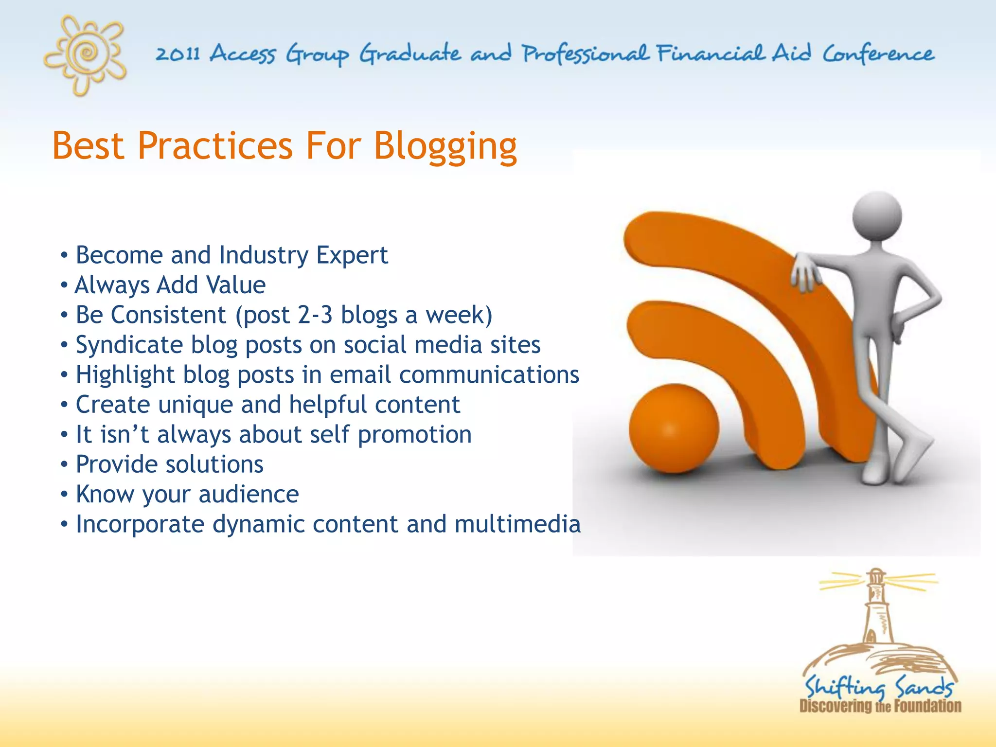 Best Practices For Blogging

• Become and Industry Expert
• Always Add Value
• Be Consistent (post 2-3 blogs a week)
• Syndicate blog posts on social media sites
• Highlight blog posts in email communications
• Create unique and helpful content
• It isn’t always about self promotion
• Provide solutions
• Know your audience
• Incorporate dynamic content and multimedia
 