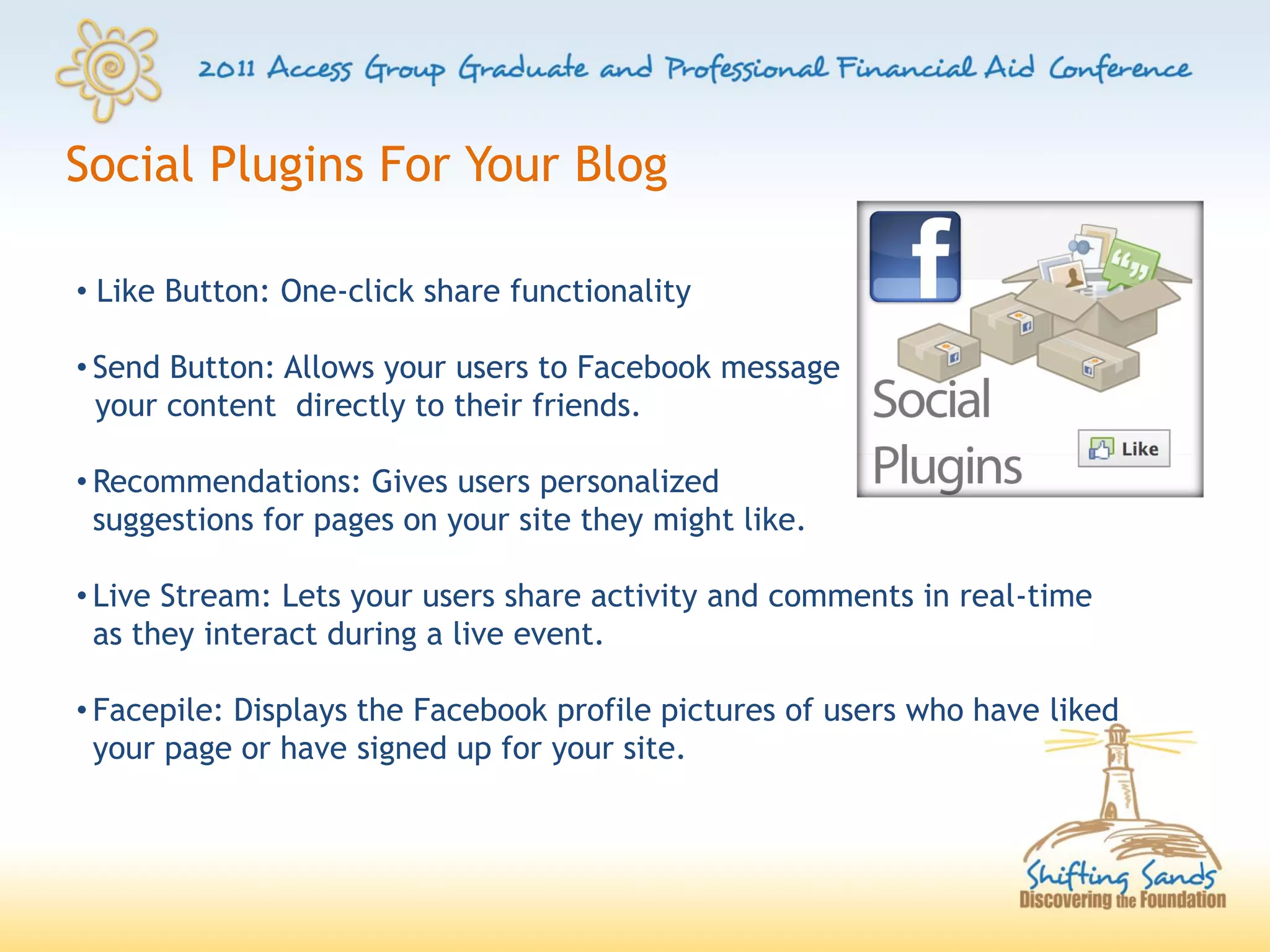Social Plugins For Your Blog

• Like Button: One-click share functionality

• Send Button: Allows your users to Facebook message
  your content directly to their friends.

• Recommendations: Gives users personalized
  suggestions for pages on your site they might like.

• Live Stream: Lets your users share activity and comments in real-time
  as they interact during a live event.

• Facepile: Displays the Facebook profile pictures of users who have liked
  your page or have signed up for your site.
 