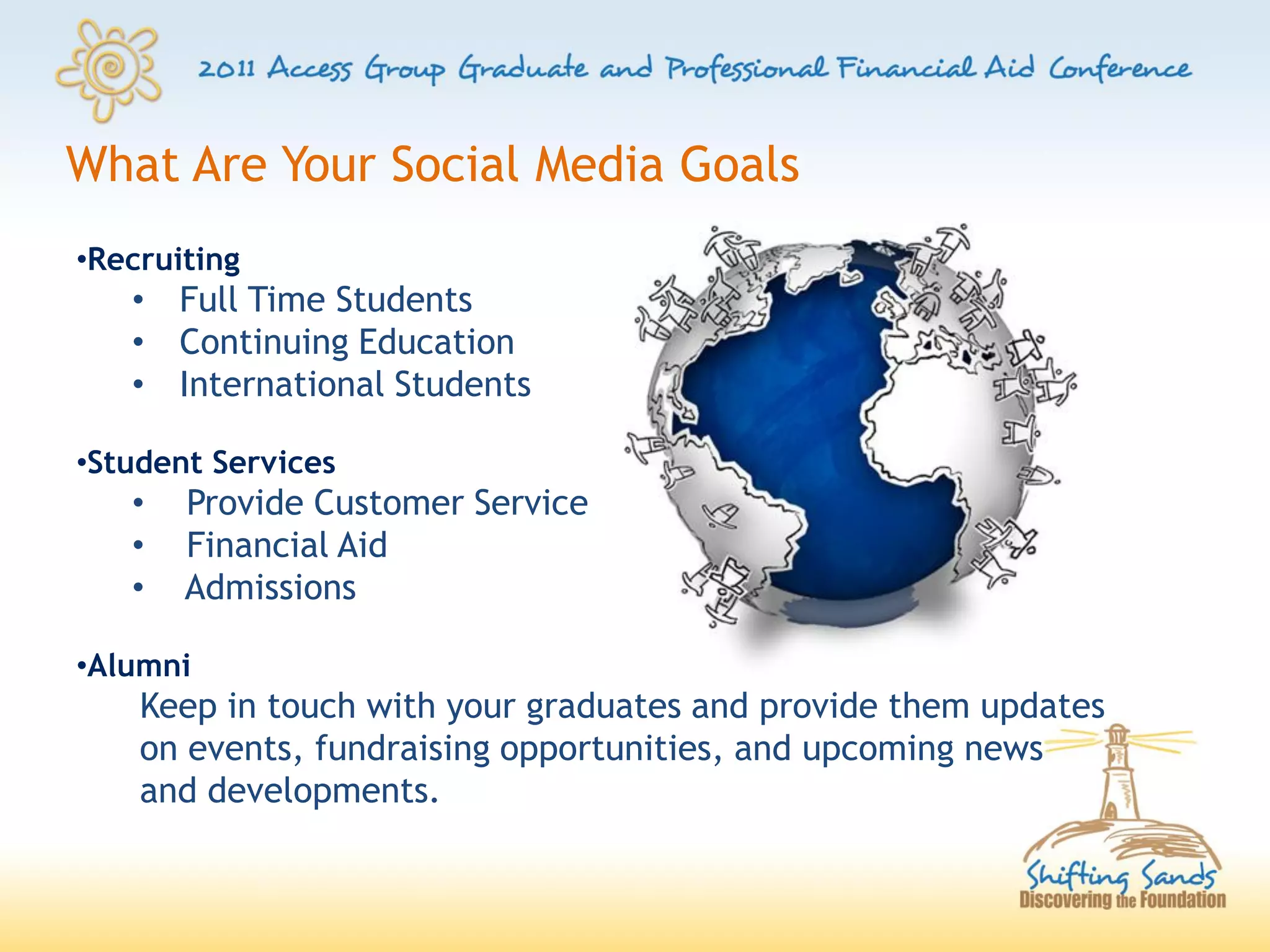 What Are Your Social Media Goals
•Recruiting
   • Full Time Students
   • Continuing Education
   • International Students

•Student Services
   •   Provide Customer Service
   •   Financial Aid
   •   Admissions

•Alumni
    Keep in touch with your graduates and provide them updates
    on events, fundraising opportunities, and upcoming news
    and developments.
 