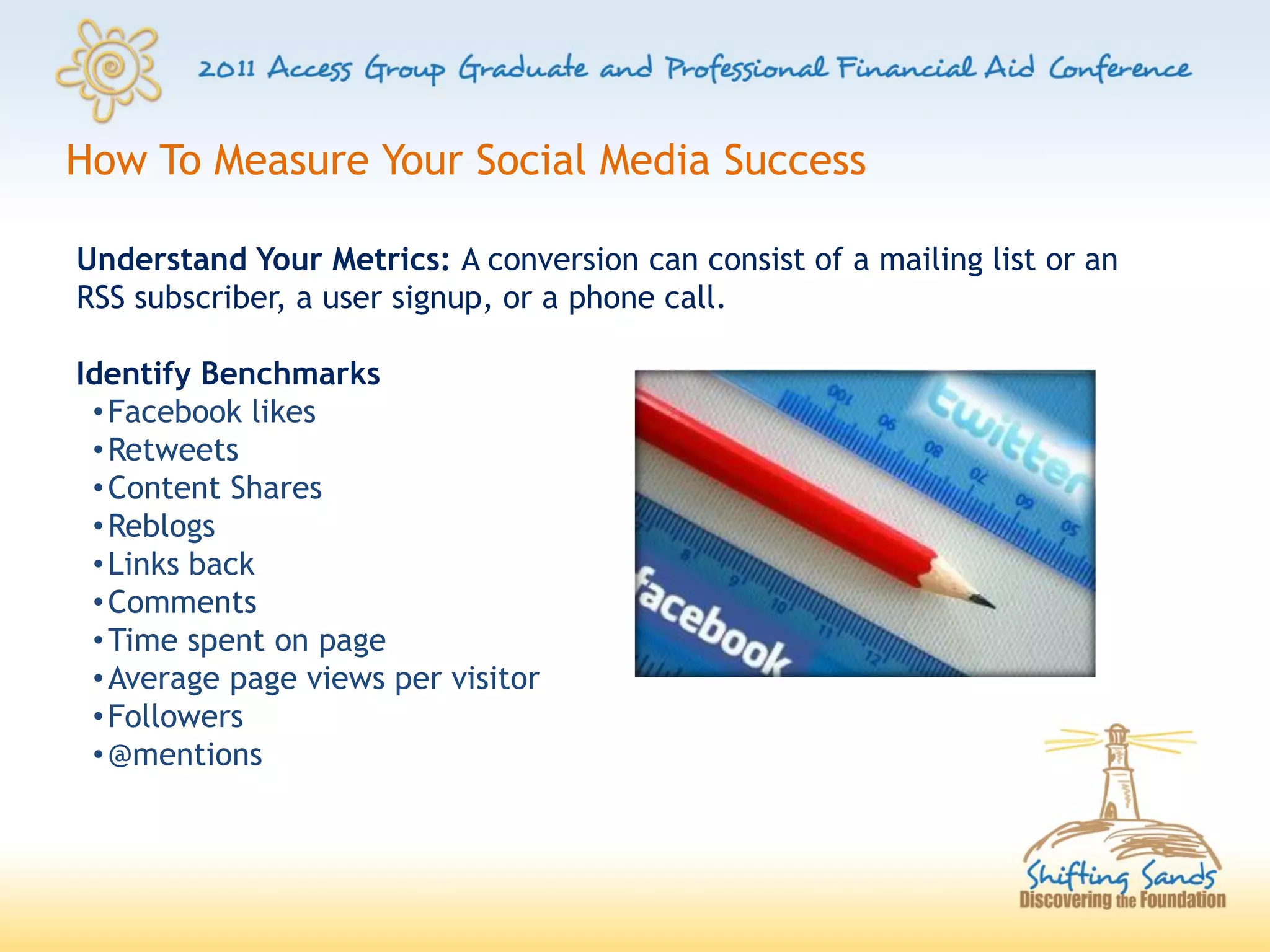 How To Measure Your Social Media Success

Understand Your Metrics: A conversion can consist of a mailing list or an
RSS subscriber, a user signup, or a phone call.

Identify Benchmarks
 • Facebook likes
 • Retweets
 • Content Shares
 • Reblogs
 • Links back
 • Comments
 • Time spent on page
 • Average page views per visitor
 • Followers
 • @mentions
 