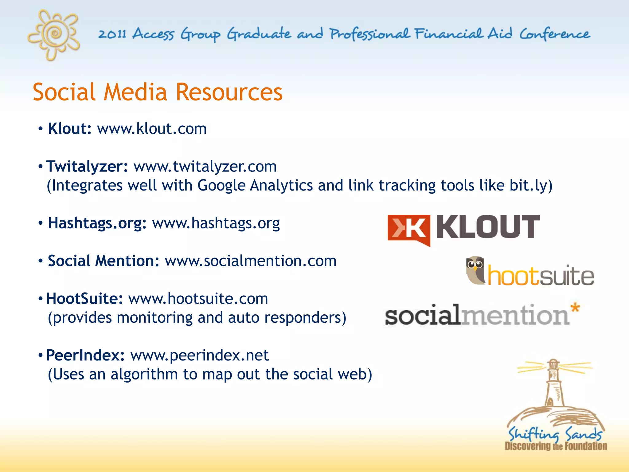 Social Media Resources
• Klout: www.klout.com

• Twitalyzer: www.twitalyzer.com
  (Integrates well with Google Analytics and link tracking tools like bit.ly)

• Hashtags.org: www.hashtags.org

• Social Mention: www.socialmention.com

• HootSuite: www.hootsuite.com
  (provides monitoring and auto responders)

• PeerIndex: www.peerindex.net
  (Uses an algorithm to map out the social web)
 