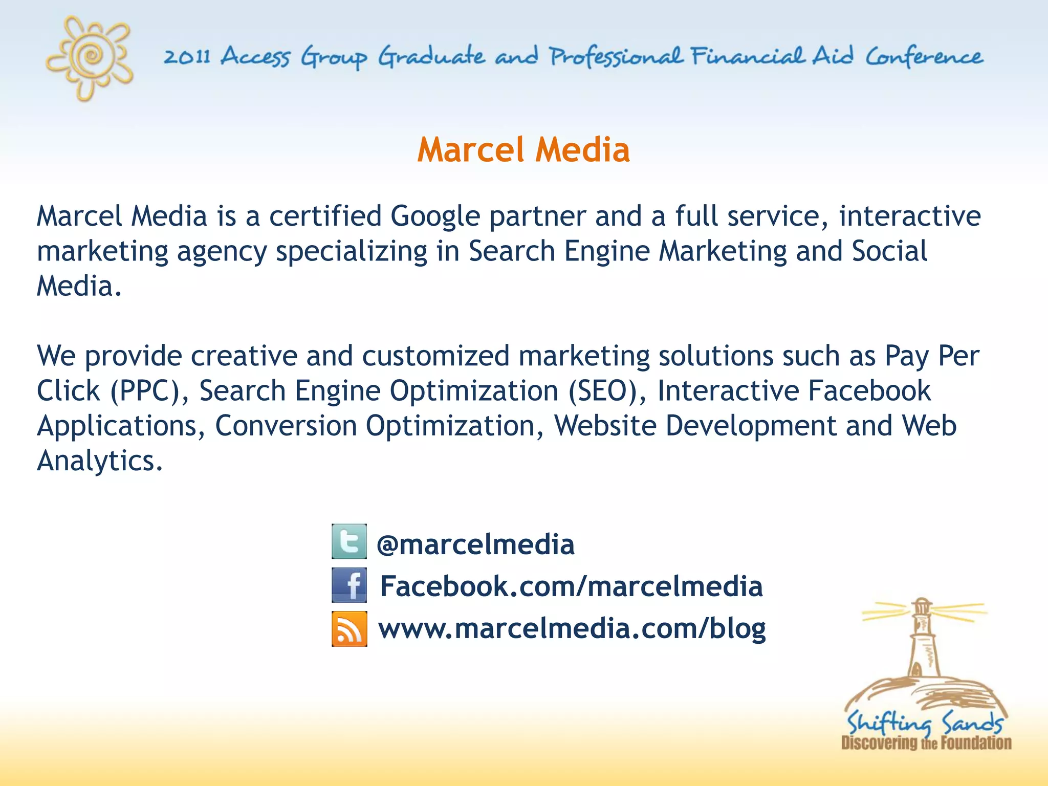 Marcel Media
Marcel Media is a certified Google partner and a full service, interactive
marketing agency specializing in Search Engine Marketing and Social
Media.

We provide creative and customized marketing solutions such as Pay Per
Click (PPC), Search Engine Optimization (SEO), Interactive Facebook
Applications, Conversion Optimization, Website Development and Web
Analytics.

                          @marcelmedia
                          Facebook.com/marcelmedia
                          www.marcelmedia.com/blog
 