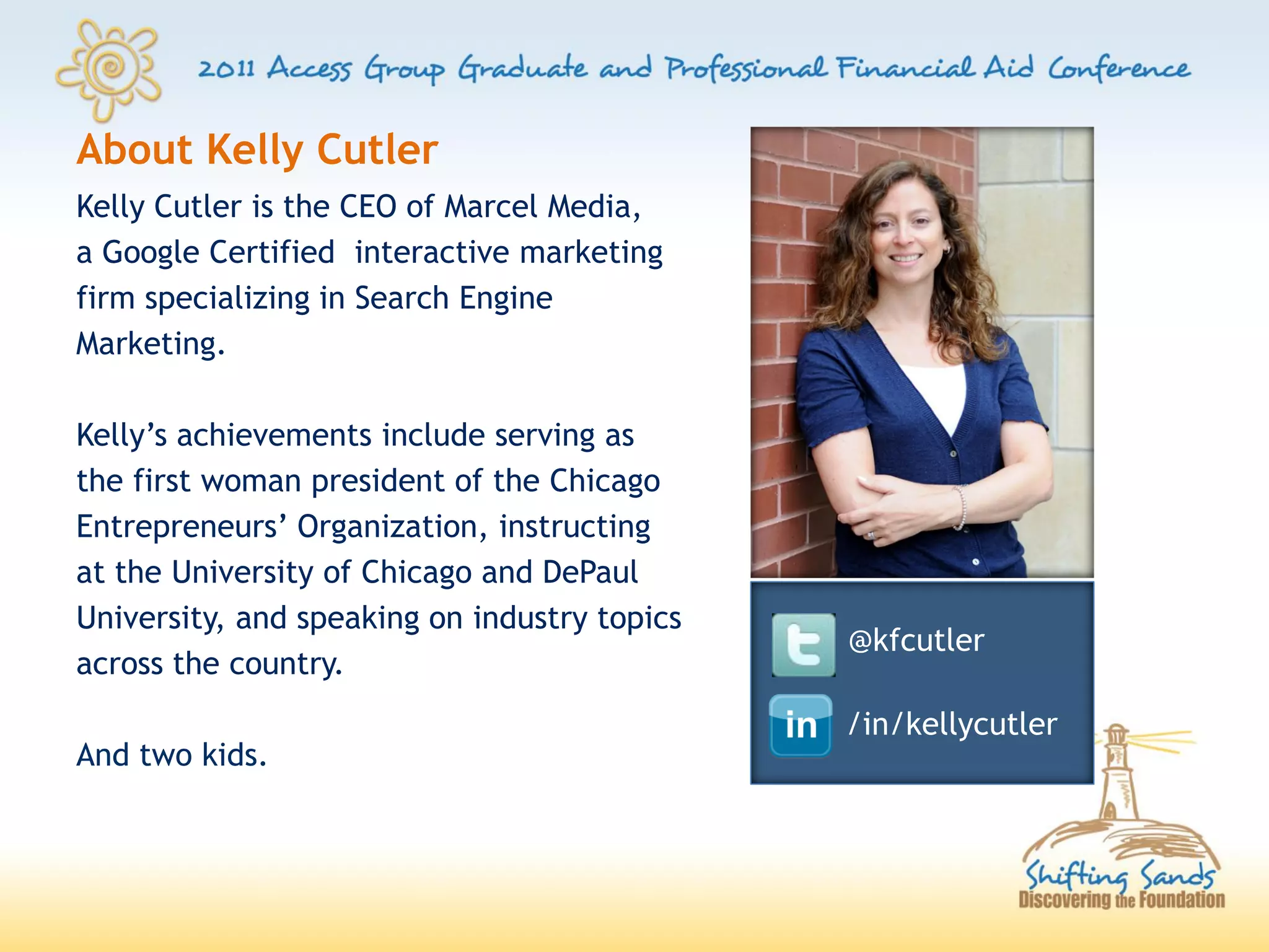 About Kelly Cutler
Kelly Cutler is the CEO of Marcel Media,
a Google Certified interactive marketing
firm specializing in Search Engine
Marketing.

Kelly’s achievements include serving as
the first woman president of the Chicago
Entrepreneurs’ Organization, instructing
at the University of Chicago and DePaul
University, and speaking on industry topics
                                              @kfcutler
across the country.
                                              /in/kellycutler
And two kids.
 