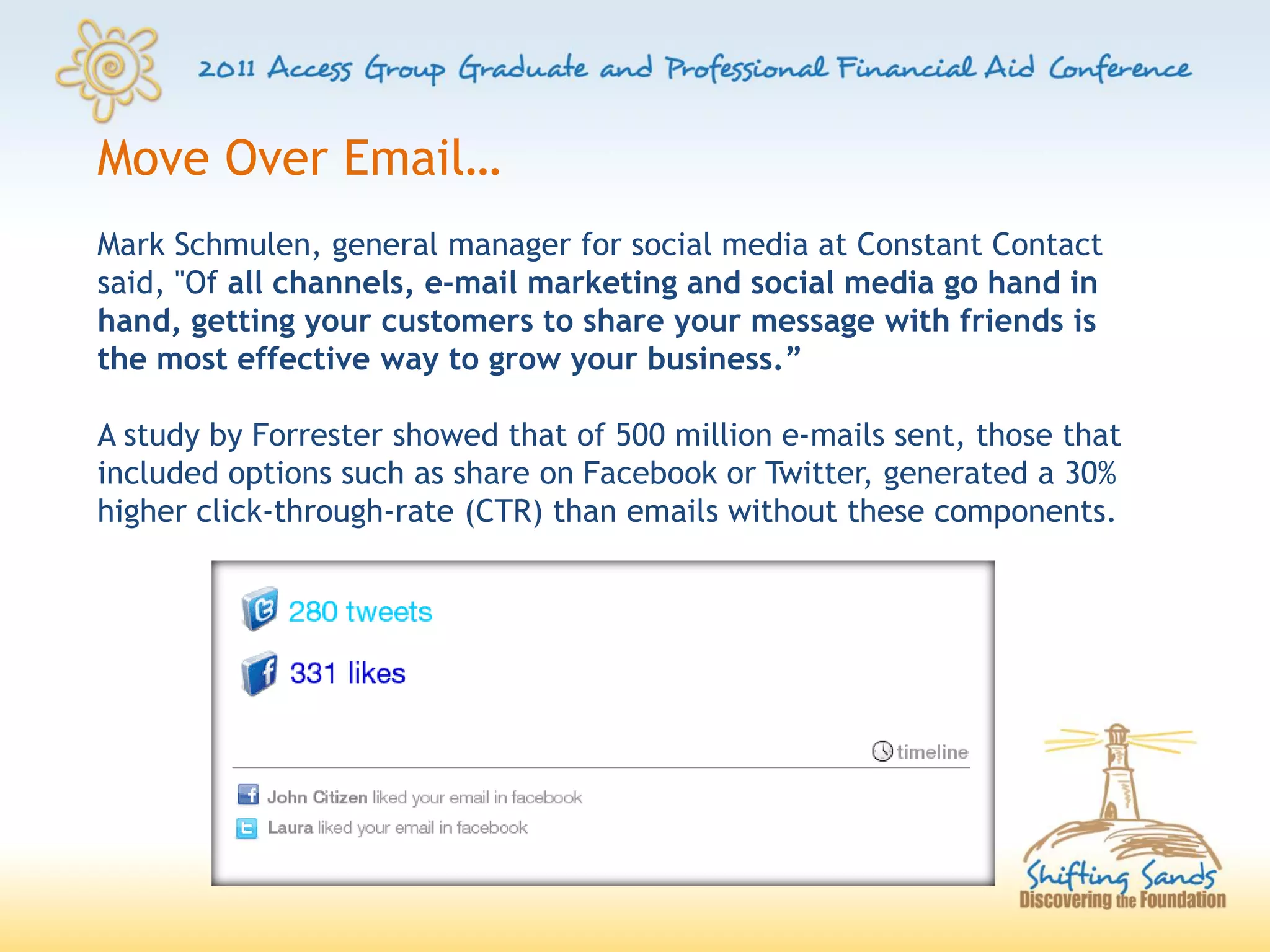 Move Over Email…
Mark Schmulen, general manager for social media at Constant Contact
said, "Of all channels, e-mail marketing and social media go hand in
hand, getting your customers to share your message with friends is
the most effective way to grow your business.”

A study by Forrester showed that of 500 million e-mails sent, those that
included options such as share on Facebook or Twitter, generated a 30%
higher click-through-rate (CTR) than emails without these components.
 