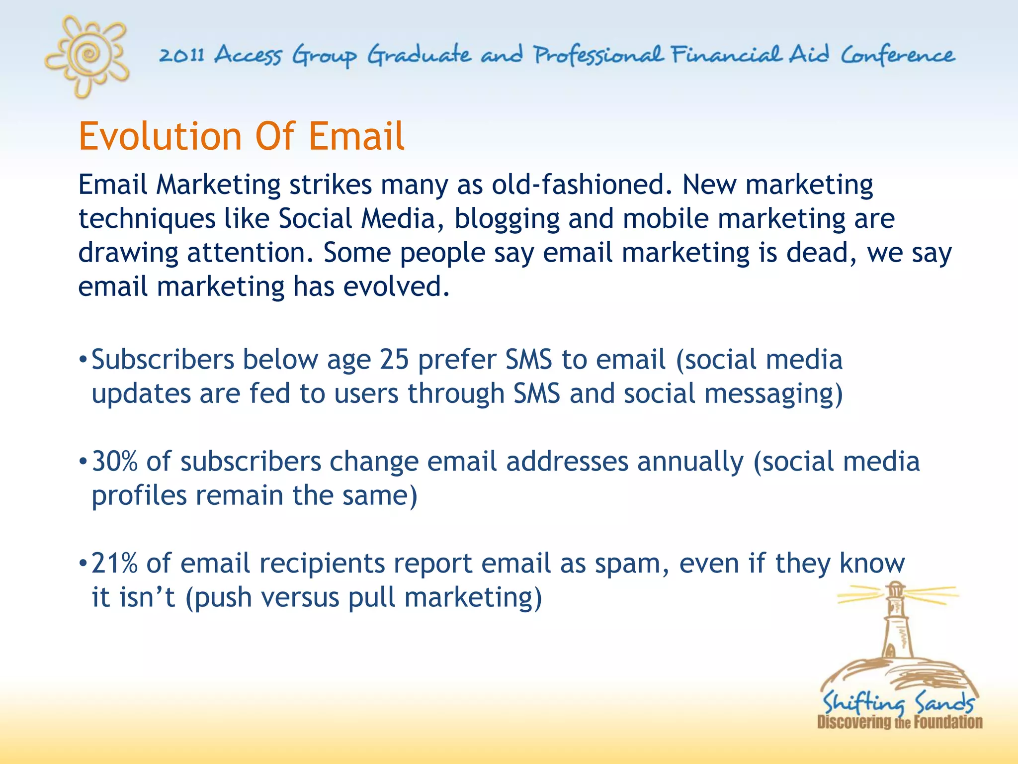 Evolution Of Email
Email Marketing strikes many as old-fashioned. New marketing
techniques like Social Media, blogging and mobile marketing are
drawing attention. Some people say email marketing is dead, we say
email marketing has evolved.

• Subscribers below age 25 prefer SMS to email (social media
  updates are fed to users through SMS and social messaging)

• 30% of subscribers change email addresses annually (social media
  profiles remain the same)

• 21% of email recipients report email as spam, even if they know
  it isn’t (push versus pull marketing)
 