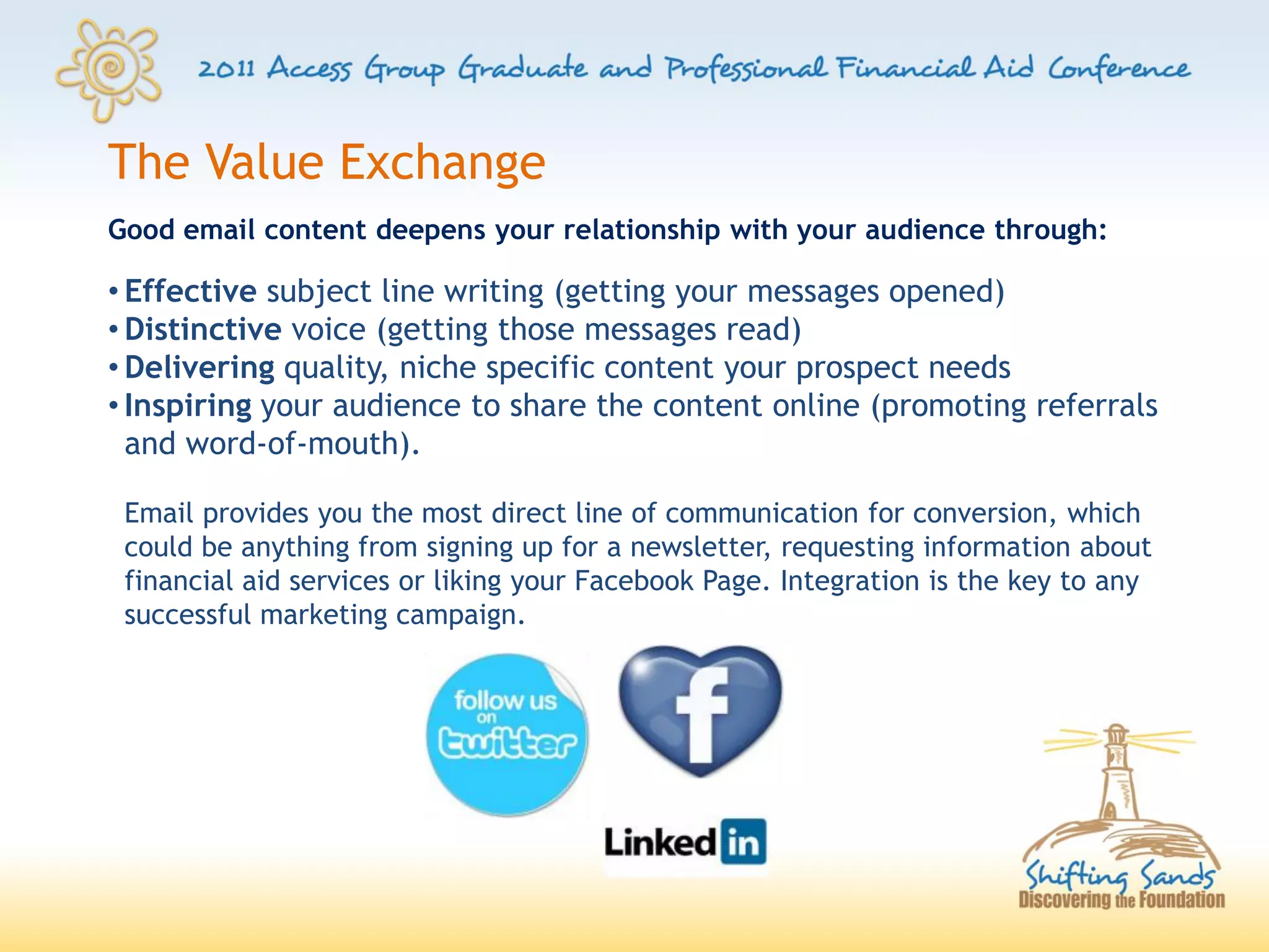 The Value Exchange
Good email content deepens your relationship with your audience through:

• Effective subject line writing (getting your messages opened)
• Distinctive voice (getting those messages read)
• Delivering quality, niche specific content your prospect needs
• Inspiring your audience to share the content online (promoting referrals
  and word-of-mouth).

 Email provides you the most direct line of communication for conversion, which
 could be anything from signing up for a newsletter, requesting information about
 financial aid services or liking your Facebook Page. Integration is the key to any
 successful marketing campaign.
 