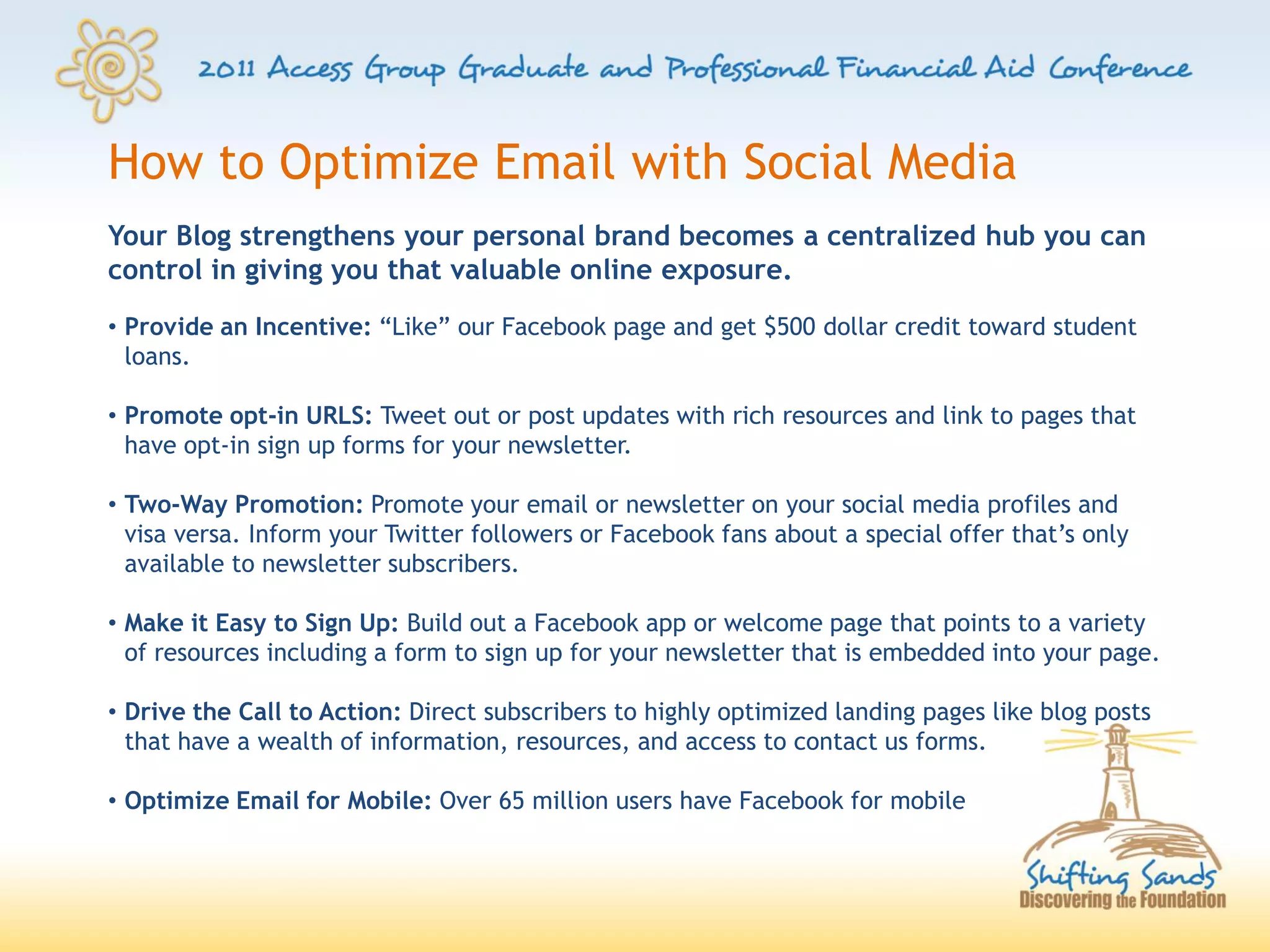 How to Optimize Email with Social Media
Your Blog strengthens your personal brand becomes a centralized hub you can
control in giving you that valuable online exposure.
• Provide an Incentive: “Like” our Facebook page and get $500 dollar credit toward student
  loans.

• Promote opt-in URLS: Tweet out or post updates with rich resources and link to pages that
  have opt-in sign up forms for your newsletter.

• Two-Way Promotion: Promote your email or newsletter on your social media profiles and
  visa versa. Inform your Twitter followers or Facebook fans about a special offer that’s only
  available to newsletter subscribers.

• Make it Easy to Sign Up: Build out a Facebook app or welcome page that points to a variety
  of resources including a form to sign up for your newsletter that is embedded into your page.

• Drive the Call to Action: Direct subscribers to highly optimized landing pages like blog posts
  that have a wealth of information, resources, and access to contact us forms.

• Optimize Email for Mobile: Over 65 million users have Facebook for mobile
 