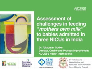 Assessment of
challenges in feeding
“mothers own milk”
to babies admitted in
three NICUs in India
Dr. Ajitkumar Sudke
Director, Quality and Process Improvement  
ACCESS Health International
 