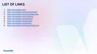 LIST OF LINKS
1. https://accessibe.com/
2. https://accessibe.com/accesswidget
3. https://accessibe.com/accessservices
4. https://accessibe.com/company
5. https://accessibe.com/partners
6. https://accessibe.com/reviews
7. https://accessibe.com/pricing
8. https://accessibe.com/support/account
 