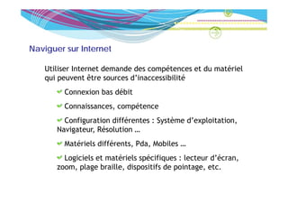 Naviguer sur Internet

   Utiliser Internet demande des compétences et du matériel
   qui peuvent être sources d inaccessibilité
                            d’inaccessibilité
         Connexion bas débit
         Connaissances, compétence
         Configuration différentes : Système d’exploitation,
       Navigateur, Résolution …
         Matériels différents, Pda, Mobiles …
         Logiciels et matériels spécifiques : lecteur d’écran,
       zoom, plage braille, dispositifs de pointage, etc.
 