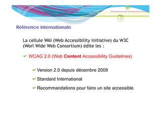 Référence internationale

  La cellule WAI (Web Accessibility Initiative) du W3C
  (Worl Wide Web Consortium) éd
       l d       b             édite l :
                                      les

     WCAG 2 0 (Web Content Accessibility Guidelines)
          2.0

         Version 2 0 depuis décembre 2008
                 2.0
         Standard International
         Recommandations pour faire un site accessible
 