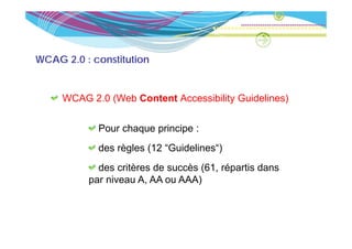 WCAG 2.0 : constitution


     WCAG 2 0 (Web Content Accessibilit G idelines)
          2.0              Accessibility Guidelines)

            Pour chaque principe :
            P     h       i i
            des règles ( “Guidelines“)
                  g    (12           )
            des critères de succès (61, répartis dans
          par niveau A, AA ou AAA)
                     A
 