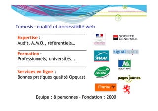 Temesis : qualité et accessibilté web

Expertise :
Audit, A.M.O., référentiels…
Audit A M O référentiels

Formation :
Professionnels, universités, …

Services en ligne :
Bonnes pratiques qualité Opquast



         Equipe : 8 personnes – Fondation : 2000
 