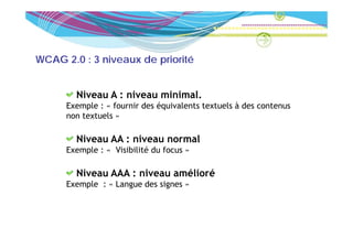 WCAG 2.0 : 3 niveaux de priorité


        Niveau A : niveau minimal
                          minimal.
      Exemple : « fournir des équivalents textuels à des contenus
      non textuels »

        Niveau AA : niveau normal
      Exemple : « Visibilité du focus »
        e ple     V s b l té     ocus

        Niveau AAA : niveau amélioré
      Exemple : « L
      E    l      Langue d signes »
                         des i
 