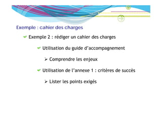 Exemple : cahier des charges

     Exemple 2 : rédiger un cahier des charges

           Utilisation du guide d’accompagnement

              Comprendre l enjeux
              C      d les j

           Utilisation de l annexe 1 : critères de succès
                          l’annexe

                         p         g
              Lister les points exigés
 