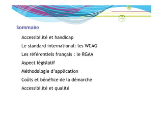 Sommaire

 Accessibilité et handicap
 Le t d d international: l WCAG
 L standard i t  ti   l les
 Les référentiels français : le RGAA
 Aspect législatif
 Méthodologie d’application
 Coûts et bénéfice de la démarche
 Accessibilité et qualité
 