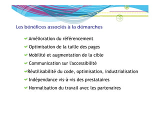 Les bénéfices associés à la démarches

     Amélioration du référencement
     Optimisation de la taille des pages
     Mobilité et augmentation de la cible
     Communication sur l'accessibilité
    Réutilisabilité du code, optimisation, industrialisation
     Indépendance vis-à-vis des prestataires
     Normalisation du travail avec les partenaires
 