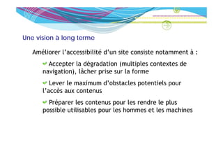 Une vision à long terme

   Améliorer l’accessibilité d’un site consiste notamment à :
        Accepter la dégradation (multiples contextes de
                      é
      navigation), lâcher prise sur la forme
         Lever le maximum d’obstacles potentiels pour
      l’accès aux contenus
        Préparer les contenus pour les rendre le plus
      possible utilisables pour les hommes et les machines
 