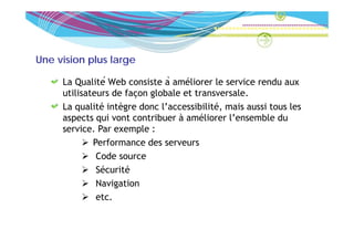 Une vision plus large

     La Qualité Web consiste à améliorer le service rendu aux
     utilisateurs de façon g
                       ç globale et transversale.
     La qualité intègre donc l’accessibilité, mais aussi tous les
     aspects qui vont contribuer à améliorer l’ensemble du
     service. Par exemple :
             Performance des serveurs
              C d source
              Code
              Sécurité
              Navigation
              etc.
 
