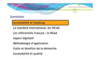 Sommaire

 Accessibilité et handicap
 Le t d d international: l WCAG
 L standard i t  ti   l les
 Les référentiels français : le RGAA
 Aspect législatif
 Méthodologie d’application
 Coûts et bénéfice de la démarche
 Accessibilité et qualité
 