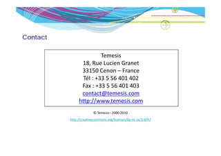 Contact

                         Temesis
                18, Rue Lucien Granet
                33150 Cenon – France
                 Tél : +33 5 56 401 402
                 Tél : +33 5 56 401 402
                Fax : +33 5 56 401 403
                contact@temesis.com
                         @
               http://www.temesis.com
                        © Temesis 2000 2010
                        © Temesis– 2000‐2010
          http://creativecommons.org/licenses/by‐nc‐sa/2.0/fr/
 